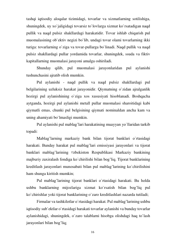 16 
 
tashqi iqtisodiy aloqalar tizimidagi, tovarlar va xizmatlarning sotilishiga, 
shuningdek, uy xo`jaligidagi tovarsiz to`lovlarga xizmat ko`rsatadigan naqd 
pullik va naqd pulsiz shakllardagi harakatidir. Tovar ishlab chiqarish pul 
muomalasining ob`ektiv negizi bo`lib, undagi tovar olami tovarlarning ikki 
turiga: tovarlarning o`ziga va tovar-pullarga bo`linadi. Naqd pullik va naqd 
pulsiz shakllardagi pullar yordamida tovarlar, shuningdek, ssuda va fiktiv 
kapitallarning muomalasi jarayoni amalga oshiriladi. 
Shunday qilib, pul muomalasi jarayonlaridan pul aylanishi 
tushunchasini ajratib olish mumkin. 
Pul aylanishi - naqd pullik va naqd pulsiz shakllardagi pul 
belgilarining uzluksiz harakat jarayonidir. Qiymatning o`zidan ajralganlik 
hozirgi pul aylanishining o`ziga xos xususiyati hisoblanadi. Boshqacha 
aytganda, hozirgi pul aylanishi metall pullar muomalasi sharoitidagi kabi 
qiymatli emas, chunki pul belgisining qiymati nominaldan ancha kam va 
uning ahamiyati bo`lmasligi mumkin. 
Pul aylanishi pul mablag’lari harakatining muayyan yo`llaridan tarkib 
topadi: 
Mablag’larning markaziy bank bilan tijorat banklari o`rtasidagi 
harakati. Bunday harakat pul mablag’lari emissiyasi jarayonlari va tijorat 
banklari mablag’larining ¤zbekiston Respublikasi Markaziy bankining 
majburiy zaxiralash fondiga ko`chirilishi bilan bog’liq. Tijorat banklarining 
kreditlash jarayonlari munosabati bilan pul mablag’larining ko`chirilishini 
ham shunga kiritish mumkin; 
Pul mablag’larining tijorat banklari o`rtasidagi harakati. Bu holda 
ushbu banklarning mijozlariga xizmat ko`rsatish bilan bog’liq pul 
ko`chirishlar yoki tijorat banklarining o`zaro kreditlashlari nazarda tutiladi; 
Firmalar va tashkilotlar o`rtasidagi harakat. Pul mablag’larining ushbu 
iqtisodiy sub`ektlar o`rtasidagi harakati tovarlar aylanishi va bunday tovarlar 
aylanishidagi, shuningdek, o`zaro talablarni hisobga olishdagi haq to`lash 
jarayonlari bilan bog’liq; 
