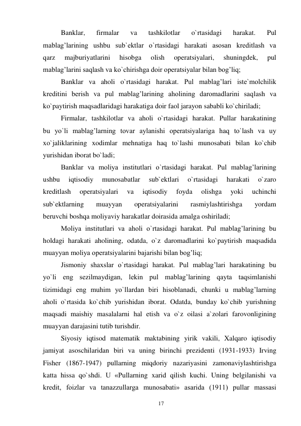 17 
 
Banklar, 
firmalar 
va 
tashkilotlar 
o`rtasidagi 
harakat. 
Pul 
mablag’larining ushbu sub`ektlar o`rtasidagi harakati asosan kreditlash va 
qarz 
majburiyatlarini 
hisobga 
olish 
operatsiyalari, 
shuningdek, 
pul 
mablag’larini saqlash va ko`chirishga doir operatsiyalar bilan bog’liq; 
Banklar va aholi o`rtasidagi harakat. Pul mablag’lari iste`molchilik 
kreditini berish va pul mablag’larining aholining daromadlarini saqlash va 
ko`paytirish maqsadlaridagi harakatiga doir faol jarayon sababli ko`chiriladi; 
Firmalar, tashkilotlar va aholi o`rtasidagi harakat. Pullar harakatining 
bu yo`li mablag’larning tovar aylanishi operatsiyalariga haq to`lash va uy 
xo`jaliklarining xodimlar mehnatiga haq to`lashi munosabati bilan ko`chib 
yurishidan iborat bo`ladi; 
Banklar va moliya institutlari o`rtasidagi harakat. Pul mablag’larining 
ushbu 
iqtisodiy 
munosabatlar 
sub`ektlari 
o`rtasidagi 
harakati 
o`zaro 
kreditlash 
operatsiyalari 
va 
iqtisodiy 
foyda 
olishga 
yoki 
uchinchi 
sub`ektlarning 
muayyan 
operatsiyalarini 
rasmiylashtirishga 
yordam 
beruvchi boshqa moliyaviy harakatlar doirasida amalga oshiriladi; 
Moliya institutlari va aholi o`rtasidagi harakat. Pul mablag’larining bu 
holdagi harakati aholining, odatda, o`z daromadlarini ko`paytirish maqsadida 
muayyan moliya operatsiyalarini bajarishi bilan bog’liq; 
Jismoniy shaxslar o`rtasidagi harakat. Pul mablag’lari harakatining bu 
yo`li eng sezilmaydigan, lekin pul mablag’larining qayta taqsimlanishi 
tizimidagi eng muhim yo`llardan biri hisoblanadi, chunki u mablag’larning 
aholi o`rtasida ko`chib yurishidan iborat. Odatda, bunday ko`chib yurishning 
maqsadi maishiy masalalarni hal etish va o`z oilasi a`zolari farovonligining 
muayyan darajasini tutib turishdir. 
Siyosiy iqtisod matematik maktabining yirik vakili, Xalqaro iqtisodiy 
jamiyat asoschilaridan biri va uning birinchi prezidenti (1931-1933) Irving 
Fisher (1867-1947) pullarning miqdoriy nazariyasini zamonaviylashtirishga 
katta hissa qo`shdi. U «Pullarning xarid qilish kuchi. Uning belgilanishi va 
kredit, foizlar va tanazzullarga munosabati» asarida (1911) pullar massasi 
