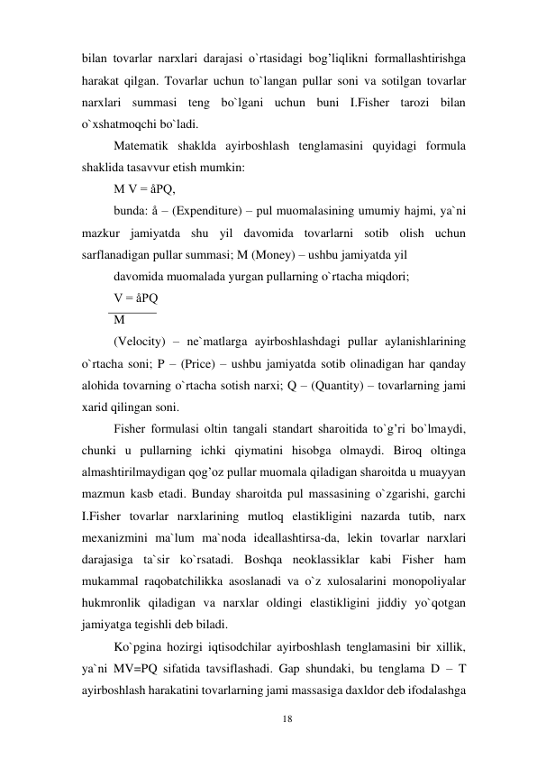 18 
 
bilan tovarlar narxlari darajasi o`rtasidagi bog’liqlikni formallashtirishga 
harakat qilgan. Tovarlar uchun to`langan pullar soni va sotilgan tovarlar 
narxlari summasi teng bo`lgani uchun buni I.Fisher tarozi bilan 
o`xshatmoqchi bo`ladi. 
Matematik shaklda ayirboshlash tenglamasini quyidagi formula 
shaklida tasavvur etish mumkin: 
M V = åPQ, 
bunda: å – (Expenditure) – pul muomalasining umumiy hajmi, ya`ni 
mazkur jamiyatda shu yil davomida tovarlarni sotib olish uchun 
sarflanadigan pullar summasi; M (Money) – ushbu jamiyatda yil 
davomida muomalada yurgan pullarning o`rtacha miqdori; 
V = åPQ 
M 
(Velocity) – ne`matlarga ayirboshlashdagi pullar aylanishlarining 
o`rtacha soni; P – (Price) – ushbu jamiyatda sotib olinadigan har qanday 
alohida tovarning o`rtacha sotish narxi; Q – (Quantity) – tovarlarning jami 
xarid qilingan soni. 
Fisher formulasi oltin tangali standart sharoitida to`g’ri bo`lmaydi, 
chunki u pullarning ichki qiymatini hisobga olmaydi. Biroq oltinga 
almashtirilmaydigan qog’oz pullar muomala qiladigan sharoitda u muayyan 
mazmun kasb etadi. Bunday sharoitda pul massasining o`zgarishi, garchi 
I.Fisher tovarlar narxlarining mutloq elastikligini nazarda tutib, narx 
mexanizmini ma`lum ma`noda ideallashtirsa-da, lekin tovarlar narxlari 
darajasiga ta`sir ko`rsatadi. Boshqa neoklassiklar kabi Fisher ham 
mukammal raqobatchilikka asoslanadi va o`z xulosalarini monopoliyalar 
hukmronlik qiladigan va narxlar oldingi elastikligini jiddiy yo`qotgan 
jamiyatga tegishli deb biladi. 
Ko`pgina hozirgi iqtisodchilar ayirboshlash tenglamasini bir xillik, 
ya`ni MV=PQ sifatida tavsiflashadi. Gap shundaki, bu tenglama D – T 
ayirboshlash harakatini tovarlarning jami massasiga daxldor deb ifodalashga 
