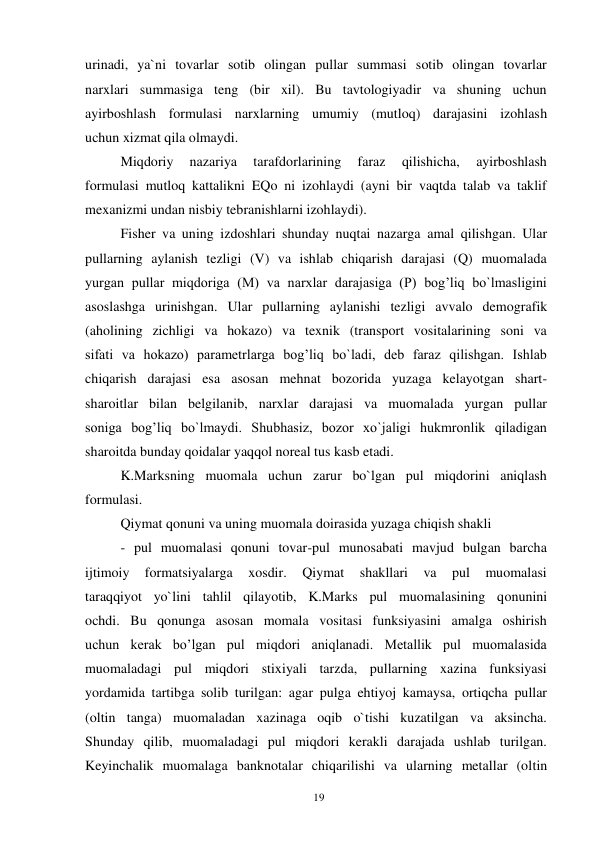 19 
 
urinadi, ya`ni tovarlar sotib olingan pullar summasi sotib olingan tovarlar 
narxlari summasiga teng (bir xil). Bu tavtologiyadir va shuning uchun 
ayirboshlash formulasi narxlarning umumiy (mutloq) darajasini izohlash 
uchun xizmat qila olmaydi. 
Miqdoriy 
nazariya 
tarafdorlarining 
faraz 
qilishicha, 
ayirboshlash 
formulasi mutloq kattalikni EQo ni izohlaydi (ayni bir vaqtda talab va taklif 
mexanizmi undan nisbiy tebranishlarni izohlaydi). 
Fisher va uning izdoshlari shunday nuqtai nazarga amal qilishgan. Ular 
pullarning aylanish tezligi (V) va ishlab chiqarish darajasi (Q) muomalada 
yurgan pullar miqdoriga (M) va narxlar darajasiga (P) bog’liq bo`lmasligini 
asoslashga urinishgan. Ular pullarning aylanishi tezligi avvalo demografik 
(aholining zichligi va hokazo) va texnik (transport vositalarining soni va 
sifati va hokazo) parametrlarga bog’liq bo`ladi, deb faraz qilishgan. Ishlab 
chiqarish darajasi esa asosan mehnat bozorida yuzaga kelayotgan shart- 
sharoitlar bilan belgilanib, narxlar darajasi va muomalada yurgan pullar 
soniga bog’liq bo`lmaydi. Shubhasiz, bozor xo`jaligi hukmronlik qiladigan 
sharoitda bunday qoidalar yaqqol noreal tus kasb etadi.  
K.Marksning muomala uchun zarur bo`lgan pul miqdorini aniqlash 
formulasi. 
Qiymat qonuni va uning muomala doirasida yuzaga chiqish shakli 
- pul muomalasi qonuni tovar-pul munosabati mavjud bulgan barcha 
ijtimoiy 
formatsiyalarga 
xosdir. 
Qiymat 
shakllari 
va 
pul 
muomalasi 
taraqqiyot yo`lini tahlil qilayotib, K.Marks pul muomalasining qonunini 
ochdi. Bu qonunga asosan momala vositasi funksiyasini amalga oshirish 
uchun kerak bo’lgan pul miqdori aniqlanadi. Metallik pul muomalasida 
muomaladagi pul miqdori stixiyali tarzda, pullarning xazina funksiyasi 
yordamida tartibga solib turilgan: agar pulga ehtiyoj kamaysa, ortiqcha pullar 
(oltin tanga) muomaladan xazinaga oqib o`tishi kuzatilgan va aksincha. 
Shunday qilib, muomaladagi pul miqdori kerakli darajada ushlab turilgan. 
Keyinchalik muomalaga banknotalar chiqarilishi va ularning metallar (oltin 
