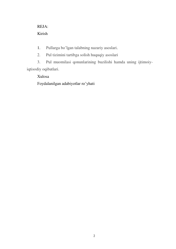 2 
 
 
REJA: 
Kirish 
 
1. 
Pullarga bo’lgan talabning nazariy asoslari. 
2. 
Pul tizimini tartibga solish huquqiy asoslari 
3. 
Pul muomilasi qonunlarining buzilishi hamda uning ijtimoiy-
iqtisodiy oqibatlari. 
Xulosa 
Foydalanilgan adabiyotlar ro’yhati 
 
 
 
 
 
 
 
 
 
 
 
 
 
 
 
 
 
 
 
 
