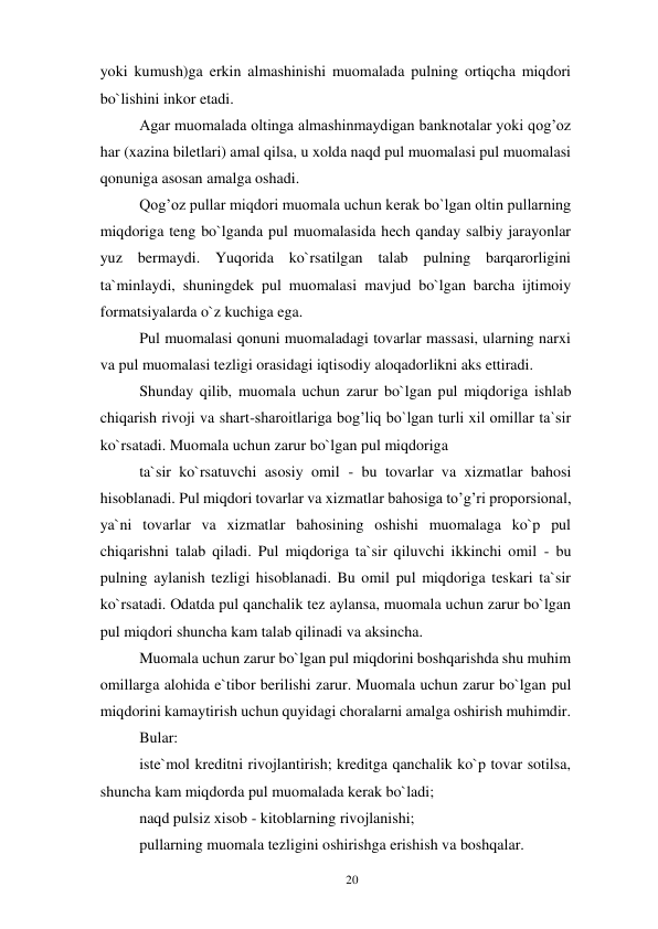 20 
 
yoki kumush)ga erkin almashinishi muomalada pulning ortiqcha miqdori 
bo`lishini inkor etadi. 
Agar muomalada oltinga almashinmaydigan banknotalar yoki qog’oz 
har (xazina biletlari) amal qilsa, u xolda naqd pul muomalasi pul muomalasi 
qonuniga asosan amalga oshadi. 
Qog’oz pullar miqdori muomala uchun kerak bo`lgan oltin pullarning 
miqdoriga teng bo`lganda pul muomalasida hech qanday salbiy jarayonlar 
yuz bermaydi. Yuqorida ko`rsatilgan talab pulning barqarorligini 
ta`minlaydi, shuningdek pul muomalasi mavjud bo`lgan barcha ijtimoiy 
formatsiyalarda o`z kuchiga ega. 
Pul muomalasi qonuni muomaladagi tovarlar massasi, ularning narxi 
va pul muomalasi tezligi orasidagi iqtisodiy aloqadorlikni aks ettiradi. 
Shunday qilib, muomala uchun zarur bo`lgan pul miqdoriga ishlab 
chiqarish rivoji va shart-sharoitlariga bog’liq bo`lgan turli xil omillar ta`sir 
ko`rsatadi. Muomala uchun zarur bo`lgan pul miqdoriga 
ta`sir ko`rsatuvchi asosiy omil - bu tovarlar va xizmatlar bahosi 
hisoblanadi. Pul miqdori tovarlar va xizmatlar bahosiga to’g’ri proporsional, 
ya`ni tovarlar va xizmatlar bahosining oshishi muomalaga ko`p pul 
chiqarishni talab qiladi. Pul miqdoriga ta`sir qiluvchi ikkinchi omil - bu 
pulning aylanish tezligi hisoblanadi. Bu omil pul miqdoriga teskari ta`sir 
ko`rsatadi. Odatda pul qanchalik tez aylansa, muomala uchun zarur bo`lgan 
pul miqdori shuncha kam talab qilinadi va aksincha. 
Muomala uchun zarur bo`lgan pul miqdorini boshqarishda shu muhim 
omillarga alohida e`tibor berilishi zarur. Muomala uchun zarur bo`lgan pul 
miqdorini kamaytirish uchun quyidagi choralarni amalga oshirish muhimdir. 
Bular: 
iste`mol kreditni rivojlantirish; kreditga qanchalik ko`p tovar sotilsa, 
shuncha kam miqdorda pul muomalada kerak bo`ladi; 
naqd pulsiz xisob - kitoblarning rivojlanishi; 
pullarning muomala tezligini oshirishga erishish va boshqalar. 
