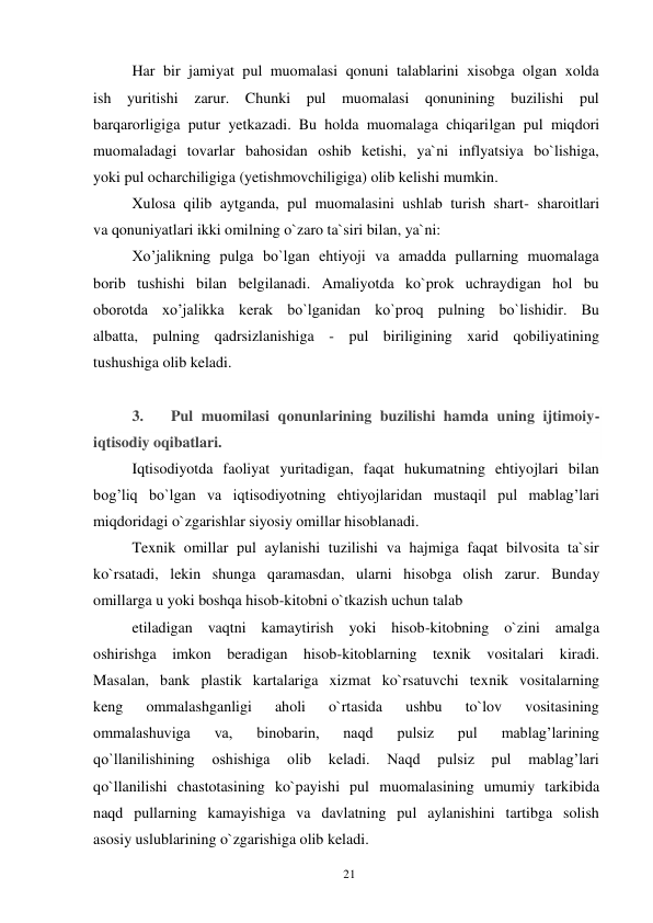 21 
 
Har bir jamiyat pul muomalasi qonuni talablarini xisobga olgan xolda 
ish yuritishi zarur. Chunki pul muomalasi qonunining buzilishi pul 
barqarorligiga putur yetkazadi. Bu holda muomalaga chiqarilgan pul miqdori 
muomaladagi tovarlar bahosidan oshib ketishi, ya`ni inflyatsiya bo`lishiga, 
yoki pul ocharchiligiga (yetishmovchiligiga) olib kelishi mumkin. 
Xulosa qilib aytganda, pul muomalasini ushlab turish shart- sharoitlari 
va qonuniyatlari ikki omilning o`zaro ta`siri bilan, ya`ni: 
Xo’jalikning pulga bo`lgan ehtiyoji va amadda pullarning muomalaga 
borib tushishi bilan belgilanadi. Amaliyotda ko`prok uchraydigan hol bu 
oborotda xo’jalikka kerak bo`lganidan ko`proq pulning bo`lishidir. Bu 
albatta, pulning qadrsizlanishiga - pul biriligining xarid qobiliyatining 
tushushiga olib keladi. 
 
3. 
Pul muomilasi qonunlarining buzilishi hamda uning ijtimoiy-
iqtisodiy oqibatlari. 
Iqtisodiyotda faoliyat yuritadigan, faqat hukumatning ehtiyojlari bilan 
bog’liq bo`lgan va iqtisodiyotning ehtiyojlaridan mustaqil pul mablag’lari 
miqdoridagi o`zgarishlar siyosiy omillar hisoblanadi. 
Texnik omillar pul aylanishi tuzilishi va hajmiga faqat bilvosita ta`sir 
ko`rsatadi, lekin shunga qaramasdan, ularni hisobga olish zarur. Bunday 
omillarga u yoki boshqa hisob-kitobni o`tkazish uchun talab 
etiladigan vaqtni kamaytirish yoki hisob-kitobning o`zini amalga 
oshirishga imkon beradigan hisob-kitoblarning texnik vositalari kiradi. 
Masalan, bank plastik kartalariga xizmat ko`rsatuvchi texnik vositalarning 
keng 
ommalashganligi 
aholi 
o`rtasida 
ushbu 
to`lov 
vositasining 
ommalashuviga 
va, 
binobarin, 
naqd 
pulsiz 
pul 
mablag’larining 
qo`llanilishining 
oshishiga 
olib 
keladi. 
Naqd 
pulsiz 
pul 
mablag’lari 
qo`llanilishi chastotasining ko`payishi pul muomalasining umumiy tarkibida 
naqd pullarning kamayishiga va davlatning pul aylanishini tartibga solish 
asosiy uslublarining o`zgarishiga olib keladi. 
