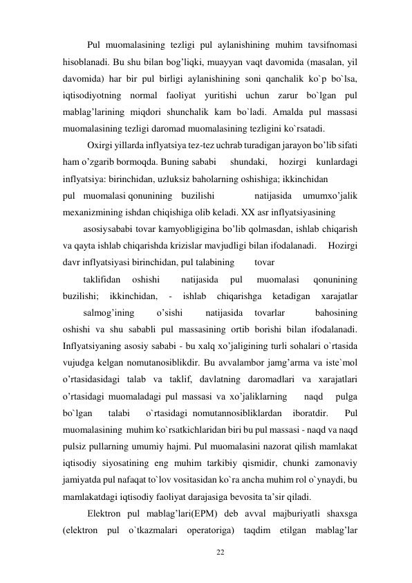 22 
 
Pul muomalasining tezligi pul aylanishining muhim tavsifnomasi 
hisoblanadi. Bu shu bilan bog’liqki, muayyan vaqt davomida (masalan, yil 
davomida) har bir pul birligi aylanishining soni qanchalik ko`p bo`lsa, 
iqtisodiyotning normal faoliyat yuritishi uchun zarur bo`lgan pul 
mablag’larining miqdori shunchalik kam bo`ladi. Amalda pul massasi 
muomalasining tezligi daromad muomalasining tezligini ko`rsatadi. 
Oxirgi yillarda inflyatsiya tez-tez uchrab turadigan jarayon bo’lib sifati 
ham o’zgarib bormoqda. Buning sababi 
shundaki, 
hozirgi kunlardagi 
inflyatsiya: birinchidan, uzluksiz baholarning oshishiga; ikkinchidan 
 
pul muomalasi qonunining buzilishi 
 
natijasida 
umumxo’jalik 
mexanizmining ishdan chiqishiga olib keladi. XX asr inflyatsiyasining 
 
asosiy sababi tovar kamyobligigina bo’lib qolmasdan, ishlab chiqarish 
va qayta ishlab chiqarishda krizislar mavjudligi bilan ifodalanadi. 
Hozirgi 
davr inflyatsiyasi birinchidan, pul talabining 
tovar  
 
taklifidan 
oshishi 
natijasida 
pul 
muomalasi 
qonunining 
buzilishi; 
ikkinchidan, 
- 
ishlab 
chiqarishga 
ketadigan 
xarajatlar
 
salmog’ining 
o’sishi 
natijasida 
tovarlar 
bahosining 
oshishi va shu sababli pul massasining ortib borishi bilan ifodalanadi. 
Inflyatsiyaning asosiy sababi - bu xalq xo’jaligining turli sohalari o`rtasida 
vujudga kelgan nomutanosiblikdir. Bu avvalambor jamg’arma va iste`mol 
o’rtasidasidagi talab va taklif, davlatning daromadlari va xarajatlari 
o’rtasidagi muomaladagi pul massasi va xo’jaliklarning    naqd   pulga   
bo`lgan   talabi   o`rtasidagi nomutannosibliklardan  iboratdir.   Pul  
muomalasining  muhim ko`rsatkichlaridan biri bu pul massasi - naqd va naqd 
pulsiz pullarning umumiy hajmi. Pul muomalasini nazorat qilish mamlakat 
iqtisodiy siyosatining eng muhim tarkibiy qismidir, chunki zamonaviy 
jamiyatda pul nafaqat to`lov vositasidan ko`ra ancha muhim rol o`ynaydi, bu 
mamlakatdagi iqtisodiy faoliyat darajasiga bevosita ta’sir qiladi. 
Elektron pul mablag’lari(EPM) deb avval majburiyatli shaxsga 
(elektron pul o`tkazmalari operatoriga) taqdim etilgan mablag’lar 
