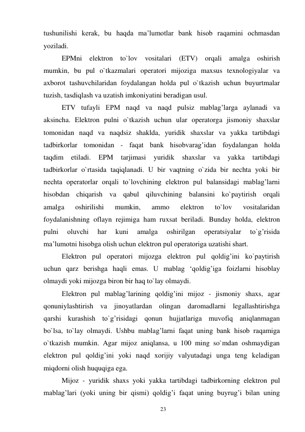 23 
 
tushunilishi kerak, bu haqda ma’lumotlar bank hisob raqamini ochmasdan 
yoziladi. 
EPMni elektron to`lov vositalari (ETV) orqali amalga oshirish 
mumkin, bu pul o`tkazmalari operatori mijoziga maxsus texnologiyalar va 
axborot tashuvchilaridan foydalangan holda pul o`tkazish uchun buyurtmalar 
tuzish, tasdiqlash va uzatish imkoniyatini beradigan usul. 
ETV tufayli EPM naqd va naqd pulsiz mablag’larga aylanadi va 
aksincha. Elektron pulni o`tkazish uchun ular operatorga jismoniy shaxslar 
tomonidan naqd va naqdsiz shaklda, yuridik shaxslar va yakka tartibdagi 
tadbirkorlar tomonidan - faqat bank hisobvarag’idan foydalangan holda 
taqdim 
etiladi. 
EPM 
tarjimasi 
yuridik 
shaxslar 
va 
yakka 
tartibdagi 
tadbirkorlar o`rtasida taqiqlanadi. U bir vaqtning o`zida bir nechta yoki bir 
nechta operatorlar orqali to`lovchining elektron pul balansidagi mablag’larni 
hisobdan chiqarish va qabul qiluvchining balansini ko`paytirish orqali 
amalga 
oshirilishi 
mumkin, 
ammo 
elektron 
to`lov 
vositalaridan 
foydalanishning oflayn rejimiga ham ruxsat beriladi. Bunday holda, elektron 
pulni 
oluvchi 
har 
kuni 
amalga 
oshirilgan 
operatsiyalar 
to`g’risida 
ma’lumotni hisobga olish uchun elektron pul operatoriga uzatishi shart. 
Elektron pul operatori mijozga elektron pul qoldig’ini ko`paytirish 
uchun qarz berishga haqli emas. U mablag ‘qoldig’iga foizlarni hisoblay 
olmaydi yoki mijozga biron bir haq to`lay olmaydi. 
Elektron pul mablag’larining qoldig’ini mijoz - jismoniy shaxs, agar 
qonuniylashtirish va jinoyatlardan olingan daromadlarni legallashtirishga 
qarshi kurashish to`g’risidagi qonun hujjatlariga muvofiq aniqlanmagan 
bo`lsa, to`lay olmaydi. Ushbu mablag’larni faqat uning bank hisob raqamiga 
o`tkazish mumkin. Agar mijoz aniqlansa, u 100 ming so`mdan oshmaydigan 
elektron pul qoldig’ini yoki naqd xorijiy valyutadagi unga teng keladigan 
miqdorni olish huquqiga ega. 
Mijoz - yuridik shaxs yoki yakka tartibdagi tadbirkorning elektron pul 
mablag’lari (yoki uning bir qismi) qoldig’i faqat uning buyrug’i bilan uning 
