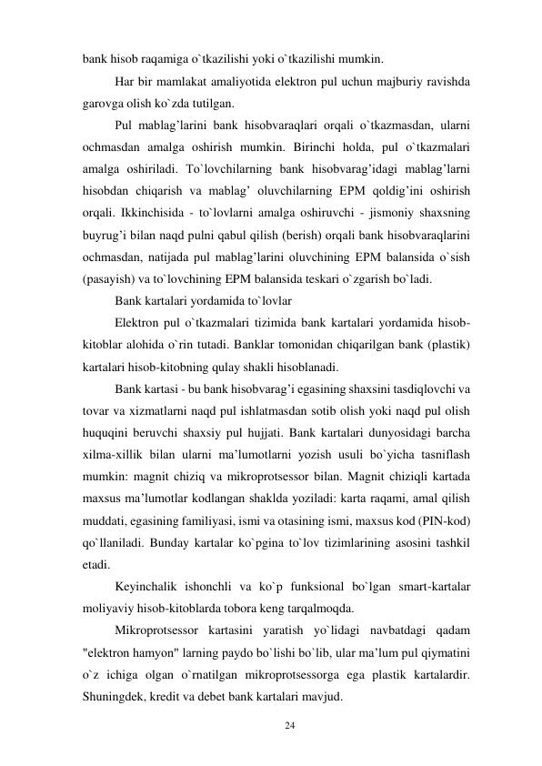 24 
 
bank hisob raqamiga o`tkazilishi yoki o`tkazilishi mumkin. 
Har bir mamlakat amaliyotida elektron pul uchun majburiy ravishda 
garovga olish ko`zda tutilgan. 
Pul mablag’larini bank hisobvaraqlari orqali o`tkazmasdan, ularni 
ochmasdan amalga oshirish mumkin. Birinchi holda, pul o`tkazmalari 
amalga oshiriladi. To`lovchilarning bank hisobvarag’idagi mablag’larni 
hisobdan chiqarish va mablag’ oluvchilarning EPM qoldig’ini oshirish 
orqali. Ikkinchisida - to`lovlarni amalga oshiruvchi - jismoniy shaxsning 
buyrug’i bilan naqd pulni qabul qilish (berish) orqali bank hisobvaraqlarini 
ochmasdan, natijada pul mablag’larini oluvchining EPM balansida o`sish 
(pasayish) va to`lovchining EPM balansida teskari o`zgarish bo`ladi. 
Bank kartalari yordamida to`lovlar 
Elektron pul o`tkazmalari tizimida bank kartalari yordamida hisob-
kitoblar alohida o`rin tutadi. Banklar tomonidan chiqarilgan bank (plastik) 
kartalari hisob-kitobning qulay shakli hisoblanadi. 
Bank kartasi - bu bank hisobvarag’i egasining shaxsini tasdiqlovchi va 
tovar va xizmatlarni naqd pul ishlatmasdan sotib olish yoki naqd pul olish 
huquqini beruvchi shaxsiy pul hujjati. Bank kartalari dunyosidagi barcha 
xilma-xillik bilan ularni ma’lumotlarni yozish usuli bo`yicha tasniflash 
mumkin: magnit chiziq va mikroprotsessor bilan. Magnit chiziqli kartada 
maxsus ma’lumotlar kodlangan shaklda yoziladi: karta raqami, amal qilish 
muddati, egasining familiyasi, ismi va otasining ismi, maxsus kod (PIN-kod) 
qo`llaniladi. Bunday kartalar ko`pgina to`lov tizimlarining asosini tashkil 
etadi. 
Keyinchalik ishonchli va ko`p funksional bo`lgan smart-kartalar 
moliyaviy hisob-kitoblarda tobora keng tarqalmoqda. 
Mikroprotsessor kartasini yaratish yo`lidagi navbatdagi qadam 
"elektron hamyon" larning paydo bo`lishi bo`lib, ular ma’lum pul qiymatini 
o`z ichiga olgan o`rnatilgan mikroprotsessorga ega plastik kartalardir. 
Shuningdek, kredit va debet bank kartalari mavjud. 
