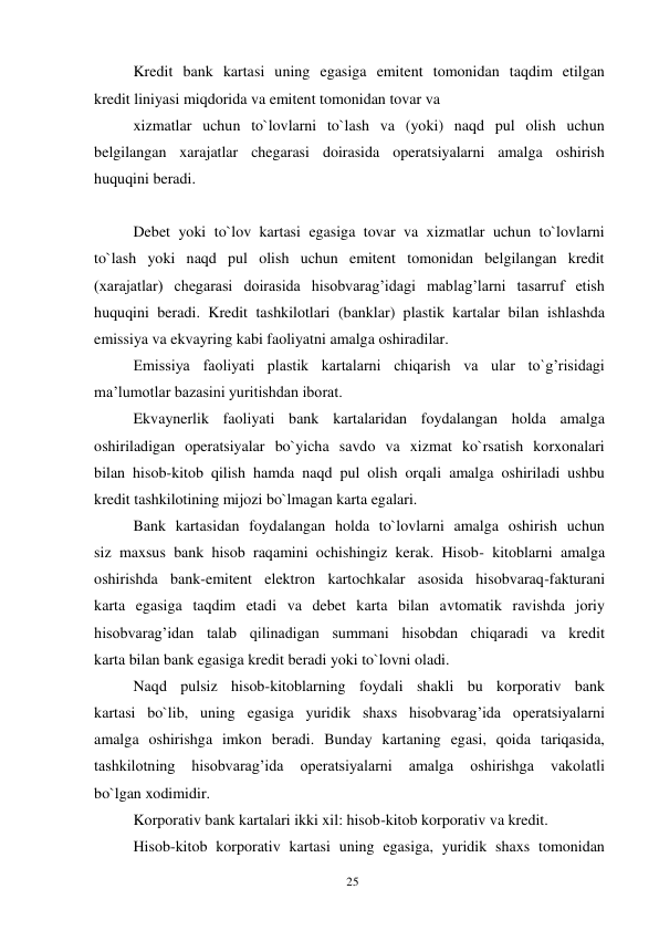 25 
 
Kredit bank kartasi uning egasiga emitent tomonidan taqdim etilgan 
kredit liniyasi miqdorida va emitent tomonidan tovar va 
xizmatlar uchun to`lovlarni to`lash va (yoki) naqd pul olish uchun 
belgilangan xarajatlar chegarasi doirasida operatsiyalarni amalga oshirish 
huquqini beradi. 
 
Debet yoki to`lov kartasi egasiga tovar va xizmatlar uchun to`lovlarni 
to`lash yoki naqd pul olish uchun emitent tomonidan belgilangan kredit 
(xarajatlar) chegarasi doirasida hisobvarag’idagi mablag’larni tasarruf etish 
huquqini beradi. Kredit tashkilotlari (banklar) plastik kartalar bilan ishlashda 
emissiya va ekvayring kabi faoliyatni amalga oshiradilar. 
Emissiya faoliyati plastik kartalarni chiqarish va ular to`g’risidagi 
ma’lumotlar bazasini yuritishdan iborat. 
Ekvaynerlik faoliyati bank kartalaridan foydalangan holda amalga 
oshiriladigan operatsiyalar bo`yicha savdo va xizmat ko`rsatish korxonalari 
bilan hisob-kitob qilish hamda naqd pul olish orqali amalga oshiriladi ushbu 
kredit tashkilotining mijozi bo`lmagan karta egalari. 
Bank kartasidan foydalangan holda to`lovlarni amalga oshirish uchun 
siz maxsus bank hisob raqamini ochishingiz kerak. Hisob- kitoblarni amalga 
oshirishda bank-emitent elektron kartochkalar asosida hisobvaraq-fakturani 
karta egasiga taqdim etadi va debet karta bilan avtomatik ravishda joriy 
hisobvarag’idan talab qilinadigan summani hisobdan chiqaradi va kredit 
karta bilan bank egasiga kredit beradi yoki to`lovni oladi. 
Naqd pulsiz hisob-kitoblarning foydali shakli bu korporativ bank 
kartasi bo`lib, uning egasiga yuridik shaxs hisobvarag’ida operatsiyalarni 
amalga oshirishga imkon beradi. Bunday kartaning egasi, qoida tariqasida, 
tashkilotning 
hisobvarag’ida 
operatsiyalarni 
amalga 
oshirishga 
vakolatli 
bo`lgan xodimidir. 
Korporativ bank kartalari ikki xil: hisob-kitob korporativ va kredit. 
Hisob-kitob korporativ kartasi uning egasiga, yuridik shaxs tomonidan 
