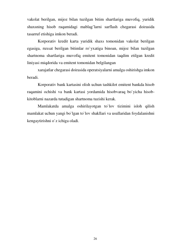 26 
 
vakolat berilgan, mijoz bilan tuzilgan bitim shartlariga muvofiq, yuridik 
shaxsning hisob raqamidagi mablag’larni sarflash chegarasi doirasida 
tasarruf etishiga imkon beradi. 
Korporativ kredit karta yuridik shaxs tomonidan vakolat berilgan 
egasiga, ruxsat berilgan bitimlar ro`yxatiga binoan, mijoz bilan tuzilgan 
shartnoma shartlariga muvofiq emitent tomonidan taqdim etilgan kredit 
liniyasi miqdorida va emitent tomonidan belgilangan 
xarajatlar chegarasi doirasida operatsiyalarni amalga oshirishga imkon 
beradi. 
Korporativ bank kartasini olish uchun tashkilot emitent bankda hisob 
raqamini ochishi va bank kartasi yordamida hisobvaraq bo`yicha hisob-
kitoblarni nazarda tutadigan shartnoma tuzishi kerak. 
Mamlakatda amalga oshirilayotgan to`lov tizimini isloh qilish 
mamlakat uchun yangi bo`lgan to`lov shakllari va usullaridan foydalanishni 
kengaytirishni o`z ichiga oladi. 
 
 
 
 
 
 
 
 
 
 
 
 
 
 
 
