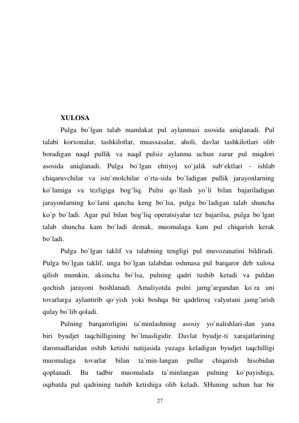 27 
 
 
 
 
 
 
 
 
XULOSA 
Pulga bo`lgan talab mamlakat pul aylanmasi asosida aniqlanadi. Pul 
talabi korxonalar, tashkilotlar, muassasalar, aholi, davlat tashkilotlari olib 
boradigan naqd pullik va naqd pulsiz aylanma uchun zarur pul miqdori 
asosida aniqlanadi. Pulga bo`lgan ehtiyoj xo`jalik sub`ektlari - ishlab 
chiqaruvchilar va iste`molchilar o`rta-sida bo`ladigan pullik jarayonlarning 
ko`lamiga va tezligiga bog’liq. Pulni qo`llash yo`li bilan bajariladigan 
jarayonlarning ko`lami qancha keng bo`lsa, pulga bo`ladigan talab shuncha 
ko`p bo`ladi. Agar pul bilan bog’liq operatsiyalar tez bajarilsa, pulga bo`lgan 
talab shuncha kam bo`ladi demak, muomalaga kam pul chiqarish kerak 
bo`ladi. 
Pulga bo`lgan taklif va talabning tengligi pul muvozanatini bildiradi. 
Pulga bo`lgan taklif, unga bo`lgan talabdan oshmasa pul barqaror deb xulosa 
qilish mumkin, aksincha bo`lsa, pulning qadri tushib ketadi va puldan 
qochish jarayoni boshlanadi. Amaliyotda pulni jamg’argandan ko`ra uni 
tovarlarga aylantirib qo`yish yoki boshqa bir qadrliroq valyutani jamg’arish 
qulay bo`lib qoladi. 
Pulning barqarorligini ta`minlashning asosiy yo`nalishlari-dan yana 
biri byudjet taqchilligining bo`lmasligidir. Davlat byudje-ti xarajatlarining 
daromadlaridan oshib ketishi natijasida yuzaga keladigan byudjet taqchilligi 
muomalaga 
tovarlar 
bilan 
ta`min-langan 
pullar 
chiqarish 
hisobidan 
qoplanadi. 
Bu 
tadbir 
muomalada 
ta`minlangan 
pulning 
ko`payishiga, 
oqibatda pul qadrining tushib ketishiga olib keladi. SHuning uchun har bir 
