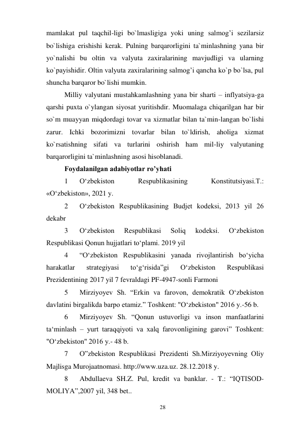 28 
 
mamlakat pul taqchil-ligi bo`lmasligiga yoki uning salmog’i sezilarsiz 
bo`lishiga erishishi kerak. Pulning barqarorligini ta`minlashning yana bir 
yo`nalishi bu oltin va valyuta zaxiralarining mavjudligi va ularning 
ko`payishidir. Oltin valyuta zaxiralarining salmog’i qancha ko`p bo`lsa, pul 
shuncha barqaror bo`lishi mumkin. 
Milliy valyutani mustahkamlashning yana bir sharti – inflyatsiya-ga 
qarshi puxta o`ylangan siyosat yuritishdir. Muomalaga chiqarilgan har bir 
so`m muayyan miqdordagi tovar va xizmatlar bilan ta`min-langan bo`lishi 
zarur. Ichki bozorimizni tovarlar bilan to`ldirish, aholiga xizmat 
ko`rsatishning sifati va turlarini oshirish ham mil-liy valyutaning 
barqarorligini ta`minlashning asosi hisoblanadi. 
Foydalanilgan adabiyotlar ro’yhati 
1 
Oʻzbekiston 
Respublikasining 
Konstitutsiyasi.T.: 
«Oʻzbekiston», 2021 y.  
2 
Oʻzbekiston Respublikasining Budjet kodeksi, 2013 yil 26 
dekabr  
3 
Oʻzbekiston 
Respublikasi 
Soliq 
kodeksi. 
Oʻzbekiston 
Respublikasi Qonun hujjatlari toʻplami. 2019 yil 
4 
“Oʻzbekiston Respublikasini yanada rivojlantirish boʻyicha 
harakatlar 
strategiyasi 
toʻgʻrisida”gi 
Oʻzbekiston 
Respublikasi 
Prezidentining 2017 yil 7 fevraldagi PF-4947-sonli Farmoni 
5 
Mirziyoyev Sh. “Erkin va farovon, demokratik Oʻzbekiston 
davlatini birgalikda barpo etamiz.” Toshkent: "Oʻzbekiston" 2016 y.-56 b.  
6 
Mirziyoyev Sh. “Qonun ustuvorligi va inson manfaatlarini 
taʻminlash – yurt taraqqiyoti va xalq farovonligining garovi” Toshkent: 
"Oʻzbekiston" 2016 y.- 48 b. 
7 
O‟zbekiston Respublikasi Prezidenti Sh.Mirziyoyevning Oliy 
Majlisga Murojaatnomasi. http://www.uza.uz. 28.12.2018 y. 
8 
Abdullaeva SH.Z. Pul, kredit va banklar. - T.: “IQTISOD-
MOLIYA”, 2007 yil, 348 bet.. 
