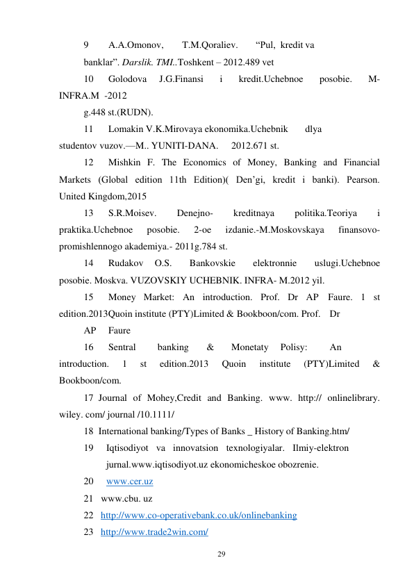 29 
 
9 
A.A.Omonov, 
T.M.Qoraliev. 
“Pul, kredit va
 
banklar”. Darslik. TMI..Toshkent – 2012.489 vet 
10 
Golodova 
J.G.Finansi 
i 
kredit.Uchebnoe 
posobie. 
M-
INFRA.M -2012 
g.448 st.(RUDN). 
11 
Lomakin V.K.Mirovaya ekonomika.Uchebnik 
dlya 
studentov vuzov.— M.. YUNITI-DANA. 
2012.671 st. 
12 
Mishkin F. The Economics of Money, Banking and Financial 
Markets (Global edition 11th Edition)( Den’gi, kredit i banki). Pearson. 
United Kingdom, 2015 
13 
S.R.Moisev. 
Denejno- 
kreditnaya 
politika.Teoriya 
i 
praktika.Uchebnoe 
posobie. 
2-oe 
izdanie.-M.Moskovskaya 
finansovo-
promishlennogo akademiya.- 2011g.784 st. 
14 
Rudakov 
O.S.   Bankovskie   elektronnie   uslugi.Uchebnoe   
posobie. Moskva. VUZOVSKIY UCHEBNIK. INFRA- M.2012 yil. 
15 
Money Market: An introduction. Prof. Dr AP Faure. 1 st 
edition.2013 Quoin institute (PTY)Limited & Bookboon/com. Prof. Dr
 
AP 
Faure 
16 
Sentral 
banking 
& 
Monetaty 
Polisy: 
An 
introduction. 
1 
st 
edition.2013 
Quoin 
institute 
(PTY)Limited 
& 
Bookboon/com. 
17 Journal of Mohey,Credit and Banking. www. http:// onlinelibrary. 
wiley. com/ journal /10.1111/ 
18 International banking/Types of Banks _ History of Banking.htm/ 
19 
Iqtisodiyot va innovatsion texnologiyalar. Ilmiy-elektron
 
jurnal. www.iqtisodiyot.uz ekonomicheskoe obozrenie.  
20 
www.cer.uz 
21 www.cbu. uz 
22 http://www.co-operativebank.co.uk/onlinebanking 
23 http://www.trade2win.com/ 
