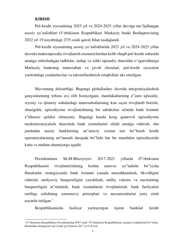 3 
 
KIRISH 
Pul-kredit siyosatining 2023 yil va 2024-2025 yillar davriga moʼljallangan 
asosiy yoʼnalishlari Oʼzbekiston Respublikasi Markaziy banki Boshqaruvining 
2022 yil 19 noyabrdagi 27/5-sonli qarori bilan tasdiqlandi. 
Pul-kredit siyosatining asosiy yoʼnalishlarida 2023 yil va 2024-2025 yillar 
davrida makroiqtisodiy rivojlanish stsenariylaridan kelib chiqib pul-kredit sohasida 
amalga oshiriladigan tadbirlar, tashqi va ichki iqtisodiy sharoitlar oʼzgarishlariga 
Markaziy bankning munosabati va javob choralari, pul-kredit siyosatini 
yuritishdagi yondashuvlar va takomillashtirish istiqbollari aks ettirilgan. 
Mavzuning dolzarbligi. Bugungi globallashuv davrida integratsiyalashish 
jarayonlarining tobora avj olib borayotgani, mamlakatlarning o‟zaro iqtisodiy, 
siyosiy va ijtimoiy sohalardagi munosabatlarining kun sayin rivojlanib borishi, 
shunigdek, iqtisodiyotni rivojlanishining bir sababchisi sifatida bank tizimini 
e‟tiborsiz qoldira olmaymiz. Bugungi kunda keng qamrovli iqtisodiyotni 
modernizatsiyalash sharoitida bank xizmatlarini sifatli amalga oshirish, shu 
jumladan 
asosiy 
banklarning 
an‟anaviy 
xizmat 
turi 
bo‟lmish 
kredit 
operatsiyalarining na‟munali darajada bo‟lishi har bir mamlakat iqtisodiyotida 
katta va muhim ahamiyatga egadir. 
Prezidentimiz 
Sh.M.Mirziyoyev 
2017-2021 
yillarda 
O‟zbekiston 
Respublikasini 
rivojlantirishning 
beshta 
ustuvor 
yo‟nalishi 
bo‟yicha 
Harakatlar strategiyasida bank tizimini yanada mustahkamlash, likvidligini 
oshirish, moliyaviy barqarorligini yaxshilash, milliy valyuta va narxlarning 
barqarorligini ta‟minlash, bank xizmatlarini rivojlantirish, bank faoliyatini 
tartibga solishning zamonaviy prinsiplari va mexanizmlarini joriy etish 
nazarda tutilgan.1 
Respublikamizda 
faoliyat 
yuritayotgan 
tijorat 
banklari 
kredit 
                                                      
1 O‟zbekiston Respublikasi Prezidentining 4947-sonli “O‟zbekiston Respublikasini yanada rivojlantirish bo‟yicha 
Harakatlar strategiyasi tog‟risida”gi Farmoni 2017 yil 8-fevral. 
