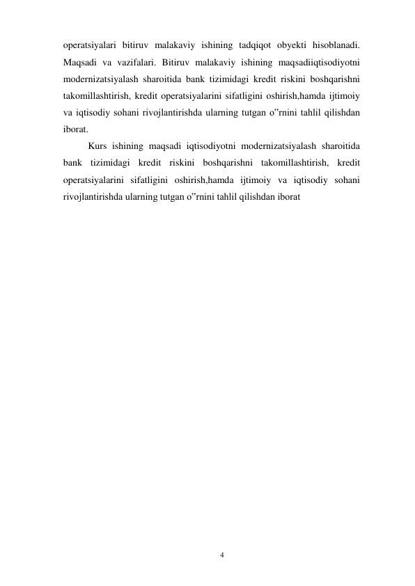 4 
 
operatsiyalari bitiruv malakaviy ishining tadqiqot obyekti hisoblanadi. 
Maqsadi va vazifalari. Bitiruv malakaviy ishining maqsadiiqtisodiyotni 
modernizatsiyalash sharoitida bank tizimidagi kredit riskini boshqarishni 
takomillashtirish, kredit operatsiyalarini sifatligini oshirish,hamda ijtimoiy 
va iqtisodiy sohani rivojlantirishda ularning tutgan o‟rnini tahlil qilishdan 
iborat. 
Kurs ishining maqsadi iqtisodiyotni modernizatsiyalash sharoitida 
bank tizimidagi kredit riskini boshqarishni takomillashtirish, kredit 
operatsiyalarini sifatligini oshirish,hamda ijtimoiy va iqtisodiy sohani 
rivojlantirishda ularning tutgan o‟rnini tahlil qilishdan iborat 
 
 
 
 
