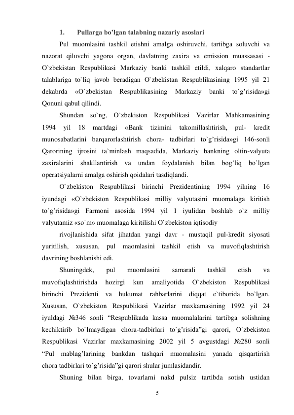 5 
 
1. 
Pullarga bo’lgan talabning nazariy asoslari  
Pul muomlasini tashkil etishni amalga oshiruvchi, tartibga soluvchi va 
nazorat qiluvchi yagona organ, davlatning zaxira va emission muassasasi - 
O`zbekistan Respublikasi Markaziy banki tashkil etildi, xalqaro standartlar 
talablariga to`liq javob beradigan O`zbekistan Respublikasining 1995 yil 21 
dekabrda 
«O`zbekistan 
Respublikasining 
Markaziy 
banki 
to`g’risida»gi 
Qonuni qabul qilindi. 
Shundan so`ng, O`zbekiston Respublikasi Vazirlar Mahkamasining 
1994 
yil 
18 
martdagi 
«Bank 
tizimini 
takomillashtirish, 
pul- 
kredit 
munosabatlarini barqarorlashtirish chora- tadbirlari to`g’risida»gi 146-sonli 
Qarorining ijrosini ta`minlash maqsadida, Markaziy bankning oltin-valyuta 
zaxiralarini shakllantirish va undan foydalanish bilan bog’liq bo`lgan 
operatsiyalarni amalga oshirish qoidalari tasdiqlandi. 
O`zbekiston Respublikasi birinchi Prezidentining 1994 yilning 16 
iyundagi «O`zbekiston Respublikasi milliy valyutasini muomalaga kiritish 
to`g’risida»gi Farmoni asosida 1994 yil 1 iyulidan boshlab o`z milliy 
valyutamiz «so`m» muomalaga kiritilishi O`zbekiston iqtisodiy 
rivojlanishida sifat jihatdan yangi davr - mustaqil pul-kredit siyosati 
yuritilish, xususan, pul maomlasini tashkil etish va muvofiqlashtirish 
davrining boshlanishi edi. 
Shuningdek, 
pul 
muomlasini 
samarali 
tashkil 
etish 
va 
muvofiqlashtirishda 
hozirgi 
kun 
amaliyotida 
O`zbekiston 
Respublikasi 
birinchi Prezidenti va hukumat rahbarlarini diqqat e`tiborida bo`lgan. 
Xususan, O`zbekiston Respublikasi Vazirlar maxkamasining 1992 yil 24 
iyuldagi №346 sonli “Respublikada kassa muomalalarini tartibga solishning 
kechiktirib bo`lmaydigan chora-tadbirlari to`g’risida”gi qarori, O`zbekiston 
Respublikasi Vazirlar maxkamasining 2002 yil 5 avgustdagi №280 sonli 
“Pul mablag’larining bankdan tashqari muomalasini yanada qisqartirish 
chora tadbirlari to`g’risida”gi qarori shular jumlasidandir. 
Shuning bilan birga, tovarlarni nakd pulsiz tartibda sotish ustidan 
