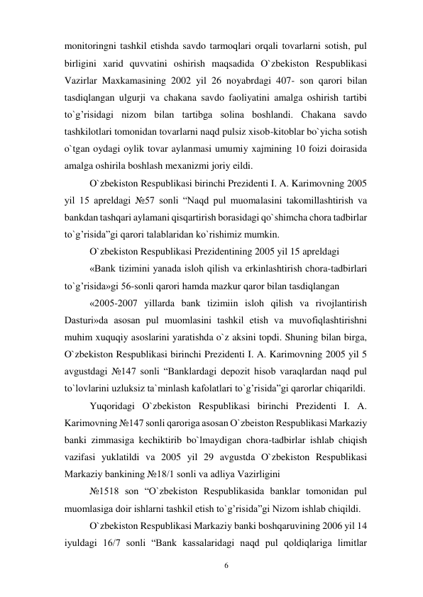 6 
 
monitoringni tashkil etishda savdo tarmoqlari orqali tovarlarni sotish, pul 
birligini xarid quvvatini oshirish maqsadida O`zbekiston Respublikasi 
Vazirlar Maxkamasining 2002 yil 26 noyabrdagi 407- son qarori bilan 
tasdiqlangan ulgurji va chakana savdo faoliyatini amalga oshirish tartibi 
to`g’risidagi nizom bilan tartibga solina boshlandi. Chakana savdo 
tashkilotlari tomonidan tovarlarni naqd pulsiz xisob-kitoblar bo`yicha sotish 
o`tgan oydagi oylik tovar aylanmasi umumiy xajmining 10 foizi doirasida 
amalga oshirila boshlash mexanizmi joriy eildi. 
O`zbekiston Respublikasi birinchi Prezidenti I. A. Karimovning 2005 
yil 15 apreldagi №57 sonli “Naqd pul muomalasini takomillashtirish va 
bankdan tashqari aylamani qisqartirish borasidagi qo`shimcha chora tadbirlar 
to`g’risida”gi qarori talablaridan ko`rishimiz mumkin. 
O`zbekiston Respublikasi Prezidentining 2005 yil 15 apreldagi 
«Bank tizimini yanada isloh qilish va erkinlashtirish chora-tadbirlari 
to`g’risida»gi 56-sonli qarori hamda mazkur qaror bilan tasdiqlangan 
«2005-2007 yillarda bank tizimiin isloh qilish va rivojlantirish 
Dasturi»da asosan pul muomlasini tashkil etish va muvofiqlashtirishni 
muhim xuquqiy asoslarini yaratishda o`z aksini topdi. Shuning bilan birga, 
O`zbekiston Respublikasi birinchi Prezidenti I. A. Karimovning 2005 yil 5 
avgustdagi №147 sonli “Banklardagi depozit hisob varaqlardan naqd pul 
to`lovlarini uzluksiz ta`minlash kafolatlari to`g’risida”gi qarorlar chiqarildi. 
Yuqoridagi O`zbekiston Respublikasi birinchi Prezidenti I. A. 
Karimovning №147 sonli qaroriga asosan O`zbeiston Respublikasi Markaziy 
banki zimmasiga kechiktirib bo`lmaydigan chora-tadbirlar ishlab chiqish 
vazifasi yuklatildi va 2005 yil 29 avgustda O`zbekiston Respublikasi 
Markaziy bankining №18/1 sonli va adliya Vazirligini 
№1518 son “O`zbekiston Respublikasida banklar tomonidan pul 
muomlasiga doir ishlarni tashkil etish to`g’risida”gi Nizom ishlab chiqildi. 
O`zbekiston Respublikasi Markaziy banki boshqaruvining 2006 yil 14 
iyuldagi 16/7 sonli “Bank kassalaridagi naqd pul qoldiqlariga limitlar 
