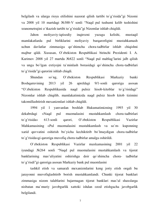 7 
 
belgilash va ularga rioya etilishini nazorat qilish tartibi to`g’risida”gi Nizomi 
va 2008 yil 10 martdagi №300-V sonli “Naqd pul tushumi kelib tushishini 
xranometrajini o`tkazish tartibi to`g’risida”gi Nizomlar ishlab chiqildi. 
Jahon 
moliyaviy-iqtisodiy 
inqirozni 
yuzaga 
kelishi, 
mustaqil 
mamlakatlarda 
pul 
birliklarini 
moliyaviy 
barqarorligini 
mustahkamash 
uchun davlatlar zimmasiga qo`shimcha chora-tadbirlar ishlab chiqishni 
majbur qildi. Xususan, O`zbekiston Respublikasi birinchi Prezidenti I. A. 
Karimov 2008 yil 27 martda №822 sonli “Naqd pul mablag’larini jalb qilish 
va unga bo`lgan extiyojni ta`minlash borasidagi qo`shimcha chora-tadbirlari 
to`g’risida”gi qarorini ishlab chiqdi. 
Shundan 
so`ng, 
O`zbekiston 
Respublikasi 
Markaziy 
banki 
Boshqaruvining 
2013 
yil 
26 
apreldagi 
9/1-sonli 
qaroriga 
asosan 
“O`zbekiston 
Respublikasida 
naqd 
pulsiz 
hisob-kitoblar 
to`g’risidagi” 
Nizomlar ishlab chiqilib, mamlakatimizda naqd pulsiz hisob kitob tizimini 
takomillashtirish mexanizmlari ishlab chiqildi. 
1994 yil 1 yanvardan boshlab Hukumatimizning 1993 yil 30 
dekabrdagi 
«Naqd 
pul 
muomalasini 
mustahkamlash 
chora-tadbirlari 
to`g’risida» 
613-sonli 
qarori, 
O`zbekiston 
Respublikasi 
Vazirlar 
Mahkamasining «Pul muomalasini mustahkamlash va so`m- kuponning 
xarid quvvatini oshirish bo`yicha kechiktirib bo`lmaydigan chora-tadbirlar 
to`g’risida»gi qaroriga muvofiq chora-tadbirlar amalga oshirildi. 
O`zbekiston 
Respublikasi 
Vazirlar 
maxkamasining 
2001 
yil 
22 
iyundagi №264 sonli “Naqd pul muomalasini mustahkamlash va tijorat 
banklarining mas’uliyatini oshirishga doir 
qo`shimcha 
chora- 
tadbirlar 
to`g’risdi”gi qaroriga asosan Markaziy bank pul muomlasini 
tashkil etish va samarali mexanizmlarini keng joriy etish orqali bu 
jarayonni muvofiqlashtirib borish mustahkamlandi. Chunki tijorat banklari 
zimmasiga nizom talablarini bajarmagan tijorat banklari mas’ul shaxslarga 
nisbatan ma`muriy javobgarlik xattoki ishdan ozod etishgacha javobgarlik 
belgilandi. 
