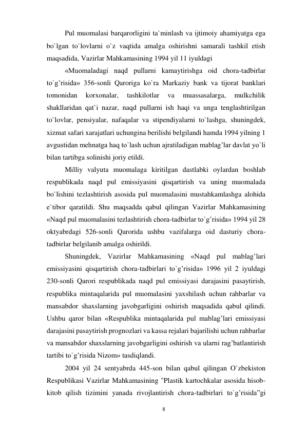 8 
 
Pul muomalasi barqarorligini ta`minlash va ijtimoiy ahamiyatga ega 
bo`lgan to`lovlarni o`z vaqtida amalga oshirishni samarali tashkil etish 
maqsadida, Vazirlar Mahkamasining 1994 yil 11 iyuldagi 
«Muomaladagi naqd pullarni kamaytirishga oid chora-tadbirlar 
to`g’risida» 356-sonli Qaroriga ko`ra Markaziy bank va tijorat banklari 
tomonidan 
korxonalar, 
tashkilotlar 
va 
muassasalarga, 
mulkchilik 
shakllaridan qat`i nazar, naqd pullarni ish haqi va unga tenglashtirilgan 
to`lovlar, pensiyalar, nafaqalar va stipendiyalarni to`lashga, shuningdek, 
xizmat safari xarajatlari uchungina berilishi belgilandi hamda 1994 yilning 1 
avgustidan mehnatga haq to`lash uchun ajratiladigan mablag’lar davlat yo`li 
bilan tartibga solinishi joriy etildi. 
Milliy valyuta muomalaga kiritilgan dastlabki oylardan boshlab 
respublikada naqd pul emissiyasini qisqartirish va uning muomalada 
bo`lishini tezlashtirish asosida pul muomalasini mustahkamlashga alohida 
e`tibor qaratildi. Shu maqsadda qabul qilingan Vazirlar Mahkamasining 
«Naqd pul muomalasini tezlashtirish chora-tadbirlar to`g’risida» 1994 yil 28 
oktyabrdagi 526-sonli Qarorida ushbu vazifalarga oid dasturiy chora-
tadbirlar belgilanib amalga oshirildi. 
Shuningdek, Vazirlar Mahkamasining «Naqd pul mablag’lari 
emissiyasini qisqartirish chora-tadbirlari to`g’risida» 1996 yil 2 iyuldagi 
230-sonli Qarori respublikada naqd pul emissiyasi darajasini pasaytirish, 
respublika mintaqalarida pul muomalasini yaxshilash uchun rahbarlar va 
mansabdor shaxslarning javobgarligini oshirish maqsadida qabul qilindi. 
Ushbu qaror bilan «Respublika mintaqalarida pul mablag’lari emissiyasi 
darajasini pasaytirish prognozlari va kassa rejalari bajarilishi uchun rahbarlar 
va mansabdor shaxslarning javobgarligini oshirish va ularni rag’batlantirish 
tartibi to`g’risida Nizom» tasdiqlandi. 
2004 yil 24 sentyabrda 445-son bilan qabul qilingan O`zbekiston 
Respublikasi Vazirlar Mahkamasining "Plastik kartochkalar asosida hisob-
kitob qilish tizimini yanada rivojlantirish chora-tadbirlari to`g’risida”gi 
