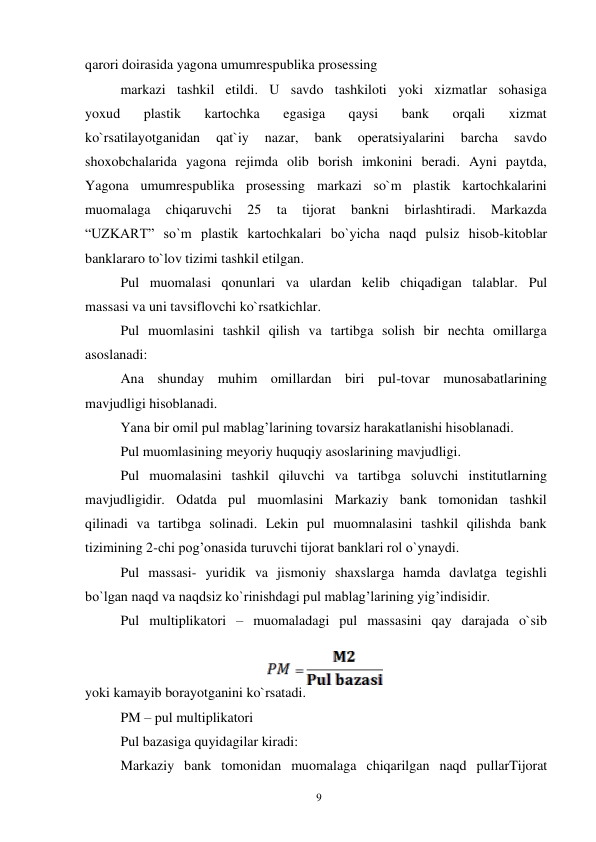 9 
 
qarori doirasida yagona umumrespublika prosessing 
markazi tashkil etildi. U savdo tashkiloti yoki xizmatlar sohasiga 
yoxud 
plastik 
kartochka 
egasiga 
qaysi 
bank 
orqali 
xizmat 
ko`rsatilayotganidan 
qat`iy 
nazar, 
bank 
operatsiyalarini 
barcha 
savdo 
shoxobchalarida yagona rejimda olib borish imkonini beradi. Ayni paytda, 
Yagona umumrespublika prosessing markazi so`m plastik kartochkalarini 
muomalaga 
chiqaruvchi 
25 
ta 
tijorat 
bankni 
birlashtiradi. 
Markazda 
“UZKART” so`m plastik kartochkalari bo`yicha naqd pulsiz hisob-kitoblar 
banklararo to`lov tizimi tashkil etilgan. 
Pul muomalasi qonunlari va ulardan kelib chiqadigan talablar. Pul 
massasi va uni tavsiflovchi ko`rsatkichlar. 
Pul muomlasini tashkil qilish va tartibga solish bir nechta omillarga 
asoslanadi: 
Ana shunday muhim omillardan biri pul-tovar munosabatlarining 
mavjudligi hisoblanadi. 
Yana bir omil pul mablag’larining tovarsiz harakatlanishi hisoblanadi. 
Pul muomlasining meyoriy huquqiy asoslarining mavjudligi. 
Pul muomalasini tashkil qiluvchi va tartibga soluvchi institutlarning 
mavjudligidir. Odatda pul muomlasini Markaziy bank tomonidan tashkil 
qilinadi va tartibga solinadi. Lekin pul muomnalasini tashkil qilishda bank 
tizimining 2-chi pog’onasida turuvchi tijorat banklari rol o`ynaydi. 
Pul massasi- yuridik va jismoniy shaxslarga hamda davlatga tegishli 
bo`lgan naqd va naqdsiz ko`rinishdagi pul mablag’larining yig’indisidir. 
Pul multiplikatori – muomaladagi pul massasini qay darajada o`sib 
yoki kamayib borayotganini ko`rsatadi. 
PM – pul multiplikatori 
Pul bazasiga quyidagilar kiradi: 
Markaziy bank tomonidan muomalaga chiqarilgan naqd pullarTijorat 
