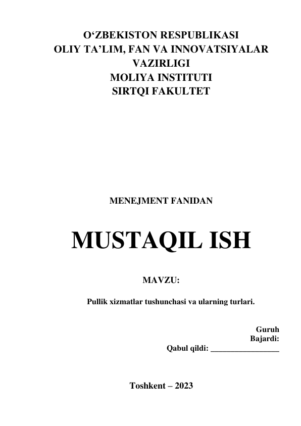 OʻZBEKISTON RESPUBLIKASI   
OLIY TA’LIM, FAN VA INNOVATSIYALAR 
VAZIRLIGI 
MOLIYA INSTITUTI 
SIRTQI FAKULTET 
 
 
 
 
 
 
 
 
MENEJMENT FANIDAN 
 
 
 
 
 
MUSTAQIL ISH 
 
 
MAVZU:  
 
Pullik xizmatlar tushunchasi va ularning turlari. 
           
 
  Guruh 
                                                       Bajardi:  
Qabul qildi: _________________ 
 
 
 
Toshkent – 2023 
