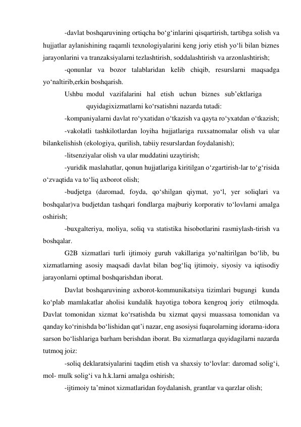 -davlat boshqaruvining ortiqcha bo‘g‘inlarini qisqartirish, tartibga solish va 
hujjatlar aylanishining raqamli texnologiyalarini keng joriy etish yo‘li bilan biznes 
jarayonlarini va tranzaksiyalarni tezlashtirish, soddalashtirish va arzonlashtirish; 
-qonunlar va bozor talablaridan kelib chiqib, resurslarni maqsadga 
yo‘naltirib, erkin boshqarish. 
Ushbu modul vazifalarini hal etish uchun biznes sub’ektlariga
 
quyidagi xizmatlarni ko‘rsatishni nazarda tutadi: 
-kompaniyalarni davlat ro‘yxatidan o‘tkazish va qayta ro‘yxatdan o‘tkazish; 
-vakolatli tashkilotlardan loyiha hujjatlariga ruxsatnomalar olish va ular 
bilan kelishish (ekologiya, qurilish, tabiiy resurslardan foydalanish); 
-litsenziyalar olish va ular muddatini uzaytirish; 
-yuridik maslahatlar, qonun hujjatlariga kiritilgan o‘zgartirish-lar to‘g‘risida 
o‘z vaqtida va to‘liq axborot olish; 
-budjetga (daromad, foyda, qo‘shilgan qiymat, yo‘l, yer soliqlari va 
boshqalar) va budjetdan tashqari fondlarga majburiy korporativ to‘lovlarni amalga 
oshirish; 
-buxgalteriya, moliya, soliq va statistika hisobotlarini rasmiylash-tirish va 
boshqalar. 
G2B xizmatlari turli ijtimoiy guruh vakillariga yo‘naltirilgan bo‘lib, bu 
xizmatlarning asosiy maqsadi davlat bilan bog‘liq ijtimoiy, siyosiy va iqtisodiy 
jarayonlarni optimal boshqarishdan iborat. 
Davlat boshqaruvining axborot-kommunikatsiya tizimlari bugungi kunda 
ko‘plab mamlakatlar aholisi kundalik hayotiga tobora kengroq joriy etilmoqda. 
Davlat tomonidan xizmat ko‘rsatishda bu xizmat qaysi muassasa tomonidan va 
qanday ko‘rinishda bo‘lishidan qat’i nazar, eng asosiysi fuqarolarning idorama-idora 
sarson bo‘lishlariga barham berishdan iborat. Bu xizmatlarga quyidagilarni nazarda 
tutmoq joiz: 
-soliq deklaratsiyalarini taqdim etish va shaxsiy to‘lovlar: daromad solig‘i, 
mol- mulk solig‘i va h.k.larni amalga oshirish; 
-ijtimoiy ta’minot xizmatlaridan foydalanish, grantlar va qarzlar olish; 
