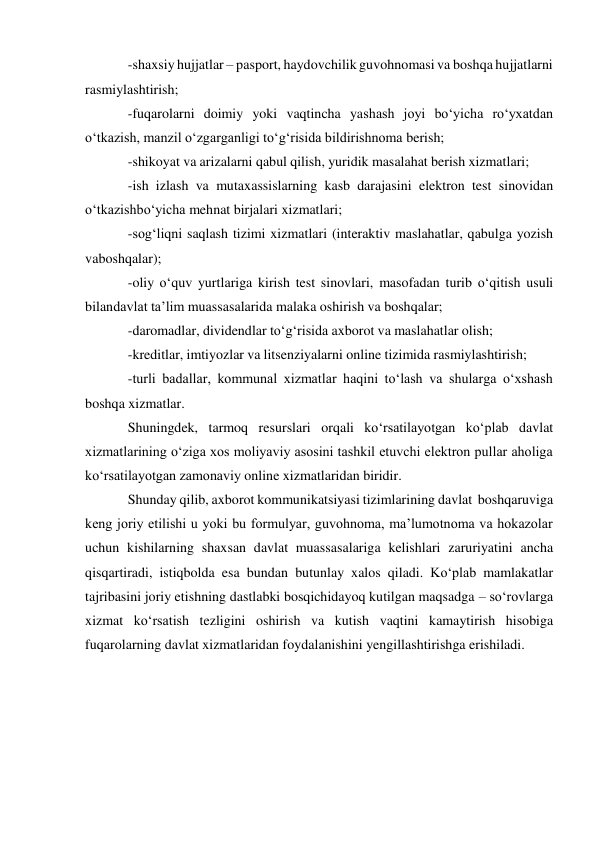 -shaxsiy hujjatlar – pasport, haydovchilik guvohnomasi va boshqa hujjatlarni 
rasmiylashtirish; 
-fuqarolarni doimiy yoki vaqtincha yashash joyi bo‘yicha ro‘yxatdan 
o‘tkazish, manzil o‘zgarganligi to‘g‘risida bildirishnoma berish; 
-shikoyat va arizalarni qabul qilish, yuridik masalahat berish xizmatlari; 
-ish izlash va mutaxassislarning kasb darajasini elektron test sinovidan 
o‘tkazish bo‘yicha mehnat birjalari xizmatlari; 
-sog‘liqni saqlash tizimi xizmatlari (interaktiv maslahatlar, qabulga yozish 
va boshqalar); 
-oliy o‘quv yurtlariga kirish test sinovlari, masofadan turib o‘qitish usuli 
bilan davlat ta’lim muassasalarida malaka oshirish va boshqalar; 
-daromadlar, dividendlar to‘g‘risida axborot va maslahatlar olish; 
-kreditlar, imtiyozlar va litsenziyalarni online tizimida rasmiylashtirish; 
-turli badallar, kommunal xizmatlar haqini to‘lash va shularga o‘xshash 
boshqa xizmatlar. 
Shuningdek, tarmoq resurslari orqali ko‘rsatilayotgan ko‘plab davlat 
xizmatlarining o‘ziga xos moliyaviy asosini tashkil etuvchi elektron pullar aholiga 
ko‘rsatilayotgan zamonaviy online xizmatlaridan biridir. 
Shunday qilib, axborot kommunikatsiyasi tizimlarining davlat boshqaruviga 
keng joriy etilishi u yoki bu formulyar, guvohnoma, ma’lumotnoma va hokazolar 
uchun kishilarning shaxsan davlat muassasalariga kelishlari zaruriyatini ancha 
qisqartiradi, istiqbolda esa bundan butunlay xalos qiladi. Ko‘plab mamlakatlar 
tajribasini joriy etishning dastlabki bosqichidayoq kutilgan maqsadga – so‘rovlarga 
xizmat ko‘rsatish tezligini oshirish va kutish vaqtini kamaytirish hisobiga 
fuqarolarning davlat xizmatlaridan foydalanishini yengillashtirishga erishiladi. 
