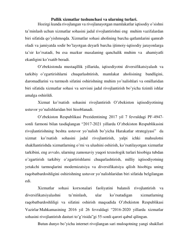 Pullik xizmatlar tushunchasi va ularning turlari. 
Hozirgi kunda rivojlangan va rivojlanayotgan mamlakatlar iqtisodiy o’sishni 
ta’minlash uchun xizmatlar sohasini jadal rivojlantirishni eng muhim vazifalardan 
biri sifatida qo’yishmoqda. Xizmatlar sohasi aholining barcha qatlamlarini qamrab 
oladi va jamiyatda sodir bo’layotgan deyarli barcha ijtimoiy-iqtisodiy jarayonlarga 
ta’sir ko’rsatadi, bu esa mazkur masalaning qanchalik muhim va ahamiyatli 
ekanligini ko’rsatib beradi. 
O’zbekistonda mustaqillik yillarida, iqtisodiyotni diversifikatsiyalash va 
tarkibiy o’zgartirishlarni chuqurlashtirish, mamlakat aholisining bandligini, 
daromadlarini va turmush sifatini oshirishning muhim yo’nalishlari va omillaridan 
biri sifatida xizmatlar sohasi va servisni jadal rivojlantirish bo’yicha tizimli ishlar 
amalga oshirildi. 
Xizmat ko’rsatish sohasini rivojlantirish O’zbekiston iqtisodiyotining 
ustuvor yo’nalishlaridan biri hisoblanadi. 
O’zbekiston Respublikasi Prezidentining 2017 yil 7 fevraldagi PF-4947-
sonli farmoni bilan tasdiqlangan “2017-2021 yillarda O’zbekiston Respublikasini 
rivojlantirishning beshta ustuvor yo’nalish bo’yicha Harakatlar strategiyasi” da 
xizmat 
ko’rsatish 
sohasini 
jadal 
rivojlantirish, 
yalpi 
ichki 
mahsulotni 
shakllantirishda xizmatlarning o’rni va ulushini oshirish, ko’rsatilayotgan xizmatlar 
tarkibini, eng avvalo, ularning zamonaviy yuqori texnologik turlari hisobiga tubdan 
o’zgartirish tarkibiy o’zgartirishlarni chuqurlashtirish, milliy iqtisodiyotning 
yetakchi tarmoqlarini modernizatsiya va diversifikatsiya qilish hisobiga uning 
raqobatbardoshligini oshirishning ustuvor yo’nalishlaridan biri sifatida belgilangan 
edi. 
Xizmatlar sohasi korxonalari faoliyatini balansli rivojlantirish va 
diversifikatsiyalashni 
ta’minlash, 
ular 
ko’rsatadigan 
xizmatlarning 
raqobatbardoshliligi va sifatini oshirish maqsadida O’zbekiston Respublikasi 
Vazirlar Mahkamasining 2016 yil 26 fevraldagi “2016-2020 yillarda xizmatlar 
sohasini rivojlantirish dasturi to’g’risida”gi 55-sonli qarori qabul qilingan. 
Butun dunyo bo’yicha internet rivojlangan sari muloqotning yangi shakllari 
