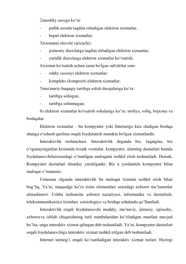 2)moddiy asosga ko’ra: 
- 
pullik asosda taqdim etiladigan elektron xizmatlar, 
- 
bepul elektron xizmatlar; 
3)xizmatni oluvchi (arizachi): 
- 
jismoniy shaxslarga taqdim etiladigan elektron xizmatlar, 
- 
yuridik shaxslarga elektron xizmatlar ko‘rsatish; 
4)xizmat ko'rsatish uchun zarur bo'lgan sub'ektlar soni: 
- 
oddiy (asosiy) elektron xizmatlar; 
- 
kompleks (kompozit) elektron xizmatlar; 
5)ma'muriy-huquqiy tartibga solish darajalariga ko’ra: 
- 
tartibga solingan, 
- 
tartibga solinmagan; 
6) elektron xizmatlar ko'rsatish sohalariga ko’ra: moliya, soliq, bojxona va 
boshqalar. 
Elektron xizmatlar - bu kompyuter yoki Internetga kira oladigan boshqa 
shunga o'xshash qurilma orqali foydalanish mumkin bo'lgan xizmatlardir. 
Interaktivlik tushunchasi. Interaktivlik deganda biz, faqatgina, biz 
o’rganayotgan fan kesimida texnik vositalar, kompyuter, ularning dasturlari hamda 
foydalanuvchilar orasidagi o’rnatilgan muloqatni tashkil etish tushuniladi. Demak, 
Kompyuter dasturlari shunday yaratilganki, Biz u yordamida kompyuter bilan 
muloqat o’rnatamiz. 
Umuman olganda interaktivlik bu muloqat tizimini tashkil etish bilan 
bog’liq. Ya’ni, maqsadga ko’ra tizim elementlari orasidagi axborot ma’lumotlar 
almashinuvi. Ushbu tushuncha axborot nazariyasi, informatika va dasturlash, 
telekommunikatsiya tizimlari, sotsiologiya va boshqa sohalarda qo’llaniladi. 
Interaktivlik orqali foydalanuvchi moddiy, ma’naviy, ijtimoiy, iqtisodiy, 
axborot va ishlab chiqarishning turli manbalaridan ko’riladigan manfaat mavjud 
bo’lsa, unga interaktiv xizmat qilingan deb tushuniladi. Ya’ni, kompyuter dasturlari 
orqali foydalanuvchiga interaktiv xizmat tashkil etilgan deb tushuniladi. 
Internet tarmog’i orqali ko’rsatiladigan interaktiv xizmat turlari. Hozirgi 
