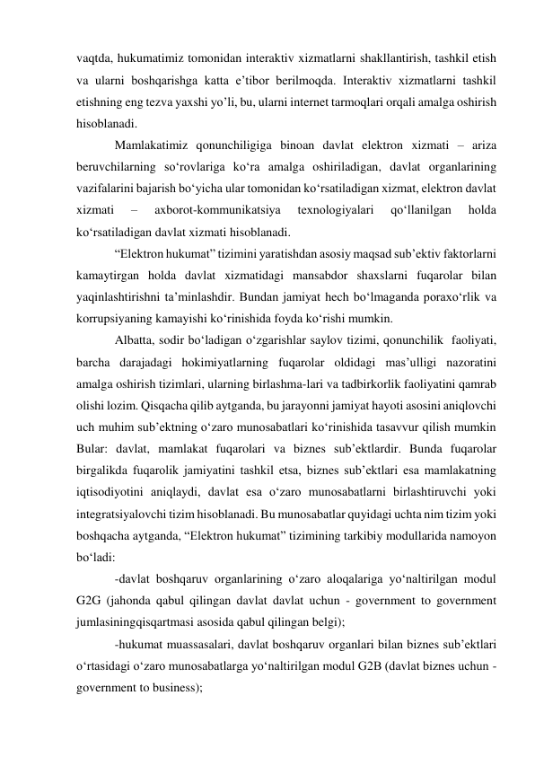 vaqtda, hukumatimiz tomonidan interaktiv xizmatlarni shakllantirish, tashkil etish 
va ularni boshqarishga katta e’tibor berilmoqda. Interaktiv xizmatlarni tashkil 
etishning eng tez va yaxshi yo’li, bu, ularni internet tarmoqlari orqali amalga oshirish 
hisoblanadi. 
Mamlakatimiz qonunchiligiga binoan davlat elektron xizmati – ariza 
beruvchilarning so‘rovlariga ko‘ra amalga oshiriladigan, davlat organlarining 
vazifalarini bajarish bo‘yicha ular tomonidan ko‘rsatiladigan xizmat, elektron davlat 
xizmati 
– 
axborot-kommunikatsiya 
texnologiyalari 
qo‘llanilgan 
holda 
ko‘rsatiladigan davlat xizmati hisoblanadi. 
“Elektron hukumat” tizimini yaratishdan asosiy maqsad sub’ektiv faktorlarni 
kamaytirgan holda davlat xizmatidagi mansabdor shaxslarni fuqarolar bilan 
yaqinlashtirishni ta’minlashdir. Bundan jamiyat hech bo‘lmaganda poraxo‘rlik va 
korrupsiyaning kamayishi ko‘rinishida foyda ko‘rishi mumkin. 
Albatta, sodir bo‘ladigan o‘zgarishlar saylov tizimi, qonunchilik faoliyati, 
barcha darajadagi hokimiyatlarning fuqarolar oldidagi mas’ulligi nazoratini 
amalga oshirish tizimlari, ularning birlashma-lari va tadbirkorlik faoliyatini qamrab 
olishi lozim. Qisqacha qilib aytganda, bu jarayonni jamiyat hayoti asosini aniqlovchi 
uch muhim sub’ektning o‘zaro munosabatlari ko‘rinishida tasavvur qilish mumkin 
Bular: davlat, mamlakat fuqarolari va biznes sub’ektlardir. Bunda fuqarolar 
birgalikda fuqarolik jamiyatini tashkil etsa, biznes sub’ektlari esa mamlakatning 
iqtisodiyotini aniqlaydi, davlat esa o‘zaro munosabatlarni birlashtiruvchi yoki 
integratsiyalovchi tizim hisoblanadi. Bu munosabatlar quyidagi uchta nim tizim yoki 
boshqacha aytganda, “Elektron hukumat” tizimining tarkibiy modullarida namoyon 
bo‘ladi: 
-davlat boshqaruv organlarining o‘zaro aloqalariga yo‘naltirilgan modul 
G2G (jahonda qabul qilingan davlat davlat uchun - government to government 
jumlasining qisqartmasi asosida qabul qilingan belgi); 
-hukumat muassasalari, davlat boshqaruv organlari bilan biznes sub’ektlari 
o‘rtasidagi o‘zaro munosabatlarga yo‘naltirilgan modul G2B (davlat biznes uchun - 
government to business); 
