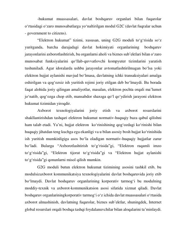 -hukumat muassasalari, davlat boshqaruv organlari bilan fuqarolar 
o‘rtasidagi o‘zaro munosabatlarga yo‘naltirilgan modul G2C (davlat fuqralar uchun 
- government to citizens). 
“Elektron hukumat” tizimi, xususan, uning G2G moduli to‘g‘risida so‘z 
yuritganda, barcha darajadagi davlat hokimiyati organlarining 
boshqaruv 
jarayonlarini axborotlashtirish, bu organlarni aholi va biznes sub’ektlari bilan o‘zaro 
munosabat funksiyalarini qo‘llab-quvvatlovchi kompyuter tizimlarini yaratish 
tushuniladi. Agar idoralarda ushbu jarayonlar avtomatlashtirilmagan bo‘lsa yoki 
elektron hujjat aylanishi mavjud bo‘lmasa, davlatning ichki transaksiyalari amalga 
oshirilgan va qog‘ozsiz ish yuritish rejimi joriy etilgan deb bo‘lmaydi. Bu borada 
faqat alohida joriy qilingan amaliyotlar, masalan, elektron pochta orqali ma’lumot 
jo‘natib, qog‘ozga chop etib, mansabdor shaxsga qo‘l qo‘ydirish jarayoni elektron 
hukumat tizimidan yiroqdir. 
Axborot 
texnologiyalarini 
joriy 
etish 
va 
axborot 
resurslarini 
shakllantirishdan tashqari elektron hukumat normativ-huquqiy baza qabul qilishni 
ham talab etadi. Ya’ni, hujjat elektron ko‘rinishining qog‘ozdagi ko‘rinishi bilan 
huquqiy jihatdan teng kuchga ega ekanligi va u bilan asosiy bosh hujjat ko‘rinishida 
ish yuritish mumkinligiga asos bo‘la oladigan normativ-huquqiy hujjatlar zarur 
bo‘ladi. Bularga “Axborotlashtirish to‘g‘risida”gi, “Elektron raqamli imzo 
to‘g‘risida”gi, “Elektron tijorat to‘g‘risida”gi va “Elektron hujjat aylanishi 
to‘g‘risida”gi qonunlarni misol qilish mumkin. 
G2G moduli butun elektron hukumat tizimining asosini tashkil etib, bu 
modulsiz axborot kommunikatsiya texnologiyalarini davlat boshqaruvida joriy etib 
bo‘lmaydi. Davlat boshqaruv organlarining korporativ tarmog‘i bu modulning 
moddiy-texnik va axborot-kommunikatsion asosi sifatida xizmat qiladi. Davlat 
boshqaruv organlarining korporativ tarmog‘i o‘z ichida davlat muassasalari o‘rtasida 
axborot almashinish, davlatning fuqarolar, biznes sub’ektlar, shuningdek, Internet 
global resurslari orqali boshqa tashqi foydalanuvchilar bilan aloqalarini ta’minlaydi. 
