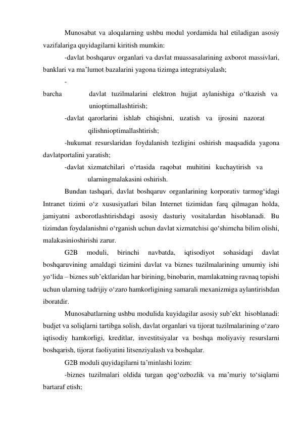 Munosabat va aloqalarning ushbu modul yordamida hal etiladigan asosiy 
vazifalariga quyidagilarni kiritish mumkin: 
-davlat boshqaruv organlari va davlat muassasalarining axborot massivlari, 
banklari va ma’lumot bazalarini yagona tizimga integratsiyalash; 
-
barcha 
davlat tuzilmalarini elektron hujjat aylanishiga o‘tkazish va
 
uni optimallashtirish; 
-davlat qarorlarini ishlab chiqishni, uzatish va ijrosini nazorat
 
qilishni optimallashtirish; 
-hukumat resurslaridan foydalanish tezligini oshirish maqsadida yagona 
davlat portalini yaratish; 
-davlat xizmatchilari o‘rtasida raqobat muhitini kuchaytirish va
 
ularning malakasini oshirish. 
Bundan tashqari, davlat boshqaruv organlarining korporativ tarmog‘idagi 
Intranet tizimi o‘z xususiyatlari bilan Internet tizimidan farq qilmagan holda, 
jamiyatni axborotlashtirishdagi asosiy dasturiy vositalardan hisoblanadi. Bu 
tizimdan foydalanishni o‘rganish uchun davlat xizmatchisi qo‘shimcha bilim olishi, 
malakasini oshirishi zarur. 
G2B 
moduli, 
birinchi 
navbatda, 
iqtisodiyot 
sohasidagi 
davlat 
boshqaruvining amaldagi tizimini davlat va biznes tuzilmalarining umumiy ishi 
yo‘lida – biznes sub’ektlaridan har birining, binobarin, mamlakatning ravnaq topishi 
uchun ularning tadrijiy o‘zaro hamkorligining samarali mexanizmiga aylantirishdan 
iboratdir. 
Munosabatlarning ushbu modulida kuyidagilar asosiy sub’ekt hisoblanadi: 
budjet va soliqlarni tartibga solish, davlat organlari va tijorat tuzilmalarining o‘zaro 
iqtisodiy hamkorligi, kreditlar, investitsiyalar va boshqa moliyaviy resurslarni 
boshqarish, tijorat faoliyatini litsenziyalash va boshqalar. 
G2B moduli quyidagilarni ta’minlashi lozim: 
-biznes tuzilmalari oldida turgan qog‘ozbozlik va ma’muriy to‘siqlarni 
bartaraf etish; 
