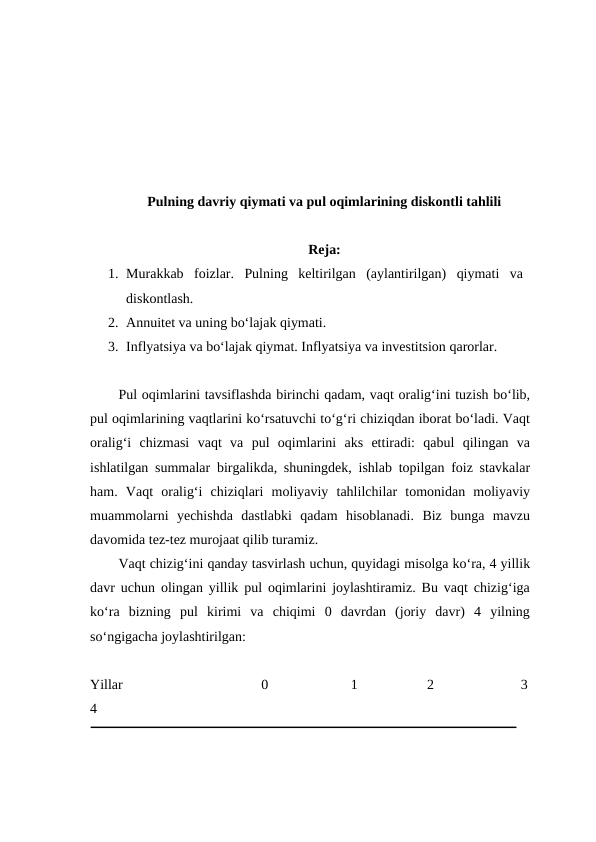 Pulning davriy qiymati va pul oqimlarining diskontli tahlili
Reja:
1. Murakkab  foizlar.  Pulning  keltirilgan  (aylantirilgan)  qiymati  va
diskontlash.
2. Annuitet va uning bo‘lajak qiymati.
3. Inflyatsiya va bo‘lajak qiymat. Inflyatsiya va investitsion qarorlar. 
Pul oqimlarini tavsiflashda birinchi qadam, vaqt oralig‘ini tuzish bo‘lib,
pul oqimlarining vaqtlarini ko‘rsatuvchi to‘g‘ri chiziqdan iborat bo‘ladi. Vaqt
oralig‘i  chizmasi  vaqt  va  pul  oqimlarini  aks  ettiradi:  qabul  qilingan  va
ishlatilgan summalar birgalikda, shuningdek, ishlab topilgan foiz stavkalar
ham.  Vaqt  oralig‘i  chiziqlari  moliyaviy  tahlilchilar  tomonidan  moliyaviy
muammolarni  yechishda  dastlabki  qadam  hisoblanadi.  Biz  bunga  mavzu
davomida tez-tez murojaat qilib turamiz. 
Vaqt chizig‘ini qanday tasvirlash uchun, quyidagi misolga ko‘ra, 4 yillik
davr uchun olingan yillik pul oqimlarini joylashtiramiz. Bu vaqt chizig‘iga
ko‘ra  bizning  pul  kirimi  va  chiqimi  0  davrdan  (joriy  davr)  4  yilning
so‘ngigacha joylashtirilgan:
Yillar                                0                   1                2                    3
4
