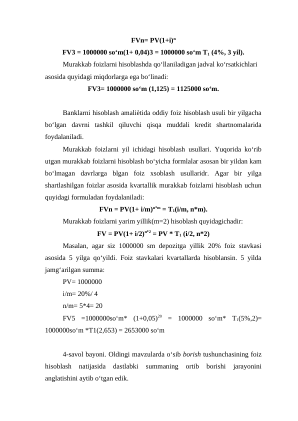 FVn= PV(1+i)n
FV3 = 1000000 so‘m(1+ 0,04)3 = 1000000 so‘m T1 (4%, 3 yil).
Murakkab foizlarni hisoblashda qo‘llaniladigan jadval ko‘rsatkichlari 
asosida quyidagi miqdorlarga ega bo‘linadi: 
FV3= 1000000 so‘m (1,125) = 1125000 so‘m.
Banklarni hisoblash amaliѐtida oddiy foiz hisoblash usuli bir yilgacha
bo‘lgan  davrni  tashkil  qiluvchi  qisqa  muddali  kredit  shartnomalarida
foydalaniladi. 
Murakkab foizlarni yil ichidagi hisoblash usullari. Yuqorida ko‘rib
utgan murakkab foizlarni hisoblash bo‘yicha formlalar asosan bir yildan kam
bo‘lmagan  davrlarga  blgan  foiz  xsoblash  usullaridr.  Agar  bir  yilga
shartlashilgan foizlar asosida kvartallik murakkab foizlarni hisoblash uchun
quyidagi formuladan foydalaniladi: 
FVn = PV(1+ i/m)n*m = T1(i/m, n*m).
Murakkab foizlarni yarim yillik(m=2) hisoblash quyidagichadir: 
FV = PV(1+ i/2)n*2 = PV * T1 (i/2, n*2)
Masalan, agar siz 1000000 sm depozitga yillik 20% foiz stavkasi
asosida 5 yilga qo‘yildi. Foiz stavkalari kvartallarda hisoblansin. 5 yilda
jamg‘arilgan summa: 
PV= 1000000 
i/m= 20%/ 4 
n/m= 5*4= 20 
FV5  =1000000so‘m*  (1+0,05)20 =  1000000  so‘m*  T1(5%,2)=
1000000so‘m *T1(2,653) = 2653000 so‘m
4-savol bayoni. Oldingi mavzularda o‘sib borish tushunchasining foiz
hisoblash  natijasida  dastlabki  summaning  ortib  borishi  jarayonini
anglatishini aytib o‘tgan edik.
