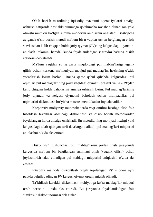 O‘sib borish metodining iqtisodiy mazmuni operatsiyalarni amalga
oshirish natijasida dastlabki summaga qo‘shimcha ravishda olinadigan yoki
olinishi mumkin bo‘lgan summa miqdorini aniqlashni anglatadi. Boshqacha
aytganda o‘sib borish metodi ma’lum bir n vaqtlar uchun belgilangan r foiz
stavkasidan kelib chiqqan holda joriy qiymat (PV)ning kelgusidagi qiymatini
aniqlash imkonini beradi. Bunda foydalaniladigan  r  stavka ba’zida  o‘sish
stavkasi deb ataladi.
Ma’lum  vaqtdan so‘ng zarur  miqdordagi  pul  mablag‘lariga  egalik
qilish uchun korxona ma’muriyati mavjud pul mablag‘ini hozirning o‘zida
yo‘naltirish  lozim  bo‘ladi.  Bunda  qaror  qabul  qilishda  kelgusidagi  pul
oqimlari pul mablag‘larining joriy vaqtdagi qiymati (present value - PV)dan
kelib chiqqan holda baholashni amalga oshirish lozim. Pul mablag‘larining
joriy  qiymati  va  kelgusi  qiymatini  baholash  uchun  moliyachilar  pul
oqimlarini diskontlash bo‘yicha maxsus metodikadan foydalanadilar.
Korporativ moliyaviy munosabatlarda vaqt omilini hisobga olish foiz
hisoblash  texnikasi  asosidagi  diskontlash  va  o‘sib  borish  metodlaridan
foydalangan holda amalga oshiriladi. Bu metodlarning mohiyati hozirgi yoki
kelgusidagi talab qilingan turli davrlarga taalluqli pul mablag‘lari miqdorini
aniqlashni o‘zida aks ettiradi
Diskontlash tushunchasi  pul  mablag‘larini  joylashtirish  jarayonida
kelgusida ma’lum bir  belgilangan summani  olish (yegalik qilish)  uchun
joylashtirish talab etiladigan pul mablag‘i miqdorini aniqlashni o‘zida aks
ettiradi.
Iqtisodiy  ma’noda diskontlash  orqali  topiladigan  PV miqdori  ayni
paytda belgilab olingan FV kelgusi qiymat orqali aniqlab olinadi.
Ta’kidlash kerakki, diskontlash mohiyatiga ko‘ra mablag‘lar miqdori
o‘sib  borishini  o‘zida  aks  ettiradi.  Bu  jarayonda  foydalaniladigan  foiz
stavkasi r diskont normasi deb ataladi.
