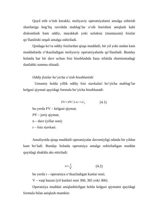 Qayd etib o‘tish kerakki, moliyaviy operatsiyalarni amalga oshirish
shartlariga  bog‘liq  ravishda  mablag‘lar  o‘sib  borishini  aniqlash  kabi
diskontlash  ham  oddiy,  murakkab  yoki  uzluksiz  (muntazam)  foizlar
qo‘llanilishi orqali amalga oshiriladi.
Qoidaga ko‘ra oddiy foizlardan qisqa muddatli, bir yil yoki undan kam
muddatlarda o‘tkaziladigan moliyaviy operatsiyalarda qo‘llaniladi. Bunday
holatda har bir davr uchun foiz hisoblashda baza sifatida shartnomadagi
dastlabki summa olinadi. 
Oddiy foizlar bo‘yicha o‘sish hisoblanishi 
 Umumiy  holda  yillik  oddiy  foiz  stavkalari  bo‘yicha  mablag‘lar
kelgusi qiymati quyidagi formula bo‘yicha hisoblanadi:
FV =PV (1+r ×n),                (4.1)
bu yerda FV – kelgusi qiymat;
PV – joriy qiymat;
n – davr (yillar soni)
r – foiz stavkasi.
Amaliyotda qisqa muddatli operatsiyalar davomiyligi odatda bir yildan
kam  bo‘ladi.  Bunday  holatda  operatsiya  amalga  oshiriladigan  muddat
quyidagi shaklda aks ettiriladi:
n= t
V                           (4.2)
bu yerda t – operatsiya o‘tkaziladigan kunlar soni;
V – vaqt bazasi (yil kunlari soni 360, 365 yoki 366).
Operatsiya muddati aniqlashtirilgan holda kelgusi qiymatni quyidagi
formula bilan aniqlash mumkin:

