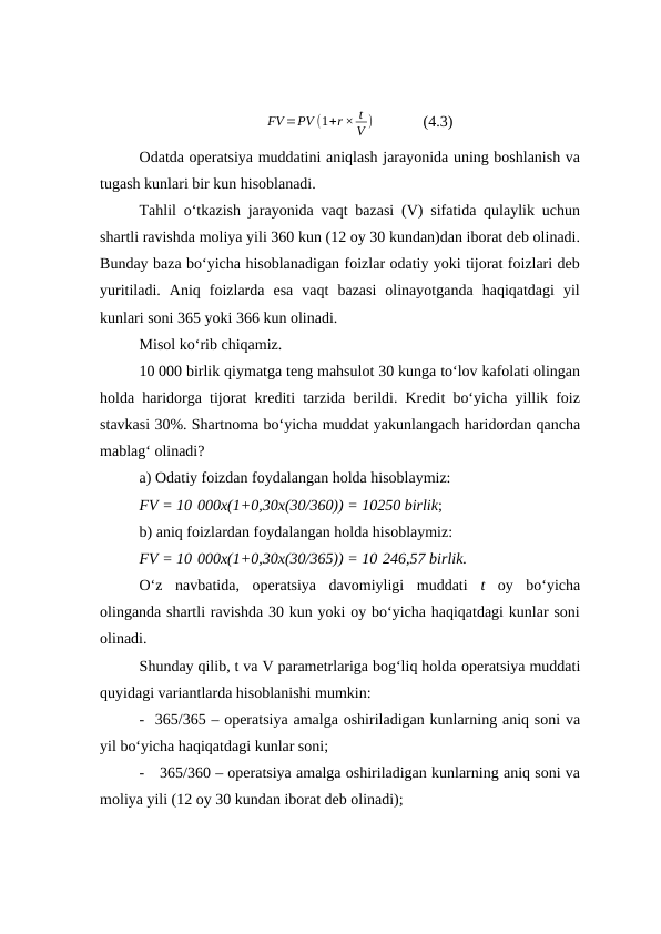 FV =PV (1+r × t
V )             (4.3)
Odatda operatsiya muddatini aniqlash jarayonida uning boshlanish va
tugash kunlari bir kun hisoblanadi.
Tahlil o‘tkazish jarayonida vaqt bazasi (V) sifatida qulaylik uchun
shartli ravishda moliya yili 360 kun (12 oy 30 kundan)dan iborat deb olinadi.
Bunday baza bo‘yicha hisoblanadigan foizlar odatiy yoki tijorat foizlari deb
yuritiladi.  Aniq  foizlarda  esa  vaqt  bazasi  olinayotganda  haqiqatdagi  yil
kunlari soni 365 yoki 366 kun olinadi.
Misol ko‘rib chiqamiz.
10 000 birlik qiymatga teng mahsulot 30 kunga to‘lov kafolati olingan
holda haridorga tijorat krediti tarzida berildi. Kredit bo‘yicha yillik foiz
stavkasi 30%. Shartnoma bo‘yicha muddat yakunlangach haridordan qancha
mablag‘ olinadi?
a) Odatiy foizdan foydalangan holda hisoblaymiz:
FV = 10 000x(1+0,30x(30/360)) = 10250 birlik;
b) aniq foizlardan foydalangan holda hisoblaymiz:
FV = 10 000x(1+0,30x(30/365)) = 10 246,57 birlik.
O‘z  navbatida,  operatsiya  davomiyligi  muddati  t oy  bo‘yicha
olinganda shartli ravishda 30 kun yoki oy bo‘yicha haqiqatdagi kunlar soni
olinadi. 
Shunday qilib, t va V parametrlariga bog‘liq holda operatsiya muddati
quyidagi variantlarda hisoblanishi mumkin:
- 365/365 – operatsiya amalga oshiriladigan kunlarning aniq soni va
yil bo‘yicha haqiqatdagi kunlar soni;
-  365/360 – operatsiya amalga oshiriladigan kunlarning aniq soni va
moliya yili (12 oy 30 kundan iborat deb olinadi);
