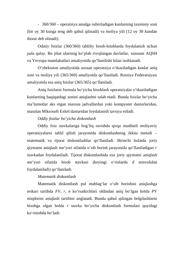 - 360/360 – operatsiya amalga oshiriladigan kunlarning taxminiy soni
(bir oy 30 kunga teng deb qabul qilinadi) va moliya yili (12 oy 30 kundan
iborat deb olinadi).
Odatiy foizlar (360/360) tahliliy hisob-kitoblarda foydalanish uchun
juda qulay. Bu jihat ularning ko‘plab rivojlangan davlatlar, xususan AQSH
va Yevropa mamlakatlari amaliyotida qo‘llanilishi bilan izohlanadi.
O‘zbekiston amaliyotida asosan operatsiya o‘tkaziladigan kunlar aniq
soni va moliya yili (365/360) amaliyotda qo‘llaniladi. Rossiya Federatsiyasi
amaliyotida esa aniq foizlar (365/365) qo‘llaniladi.
Aniq foizlarni formula bo‘yicha hisoblash operatsiyalar o‘tkaziladigan
kunlarning haqiqatdagi sonini aniqlashni talab etadi. Bunda foizlar bo‘yicha
ma’lumotlar aks etgan maxsus jadvallardan yoki kompyuter dasturlaridan,
masalan Mikrosoft Exkel dasturidan foydalanish tavsiya etiladi.
Oddiy foizlar bo‘yicha diskontlash
Oddiy foiz stavkalariga bog‘liq ravishda qisqa muddatli moliyaviy
operatsiyalarni  tahlil  qilish  jarayonida  diskontlashning  ikkita  metodi  –
matematik  va  tijorat  diskontlashlar  qo‘llaniladi.  Birinchi  holatda  joriy
qiymatni aniqlash me’yori sifatida o‘sib borish jarayonida qo‘llaniladigan r
stavkadan foydalaniladi. Tijorat diskontlashida esa  joriy qiymatni aniqlash
me’yori  sifatida  hisob  stavkasi  (keyingi  o‘rinlarda  d  simvolidan
foydalaniladi) qo‘llaniladi.
Matematik diskontlash
Matematik  diskontlash  pul  mablag‘lar  o‘sib  borishini  aniqlashga
teskari tartibda  FV, r, n  ko‘rsatkichlari oldindan aniq bo‘lgan holda  PV
miqdorini aniqlash tartibini anglatadi. Bunda qabul qilingan belgilashlarni
hisobga  olgan  holda  r  stavka  bo‘yicha  diskontlash  formulasi  quyidagi
ko‘rinishda bo‘ladi:
