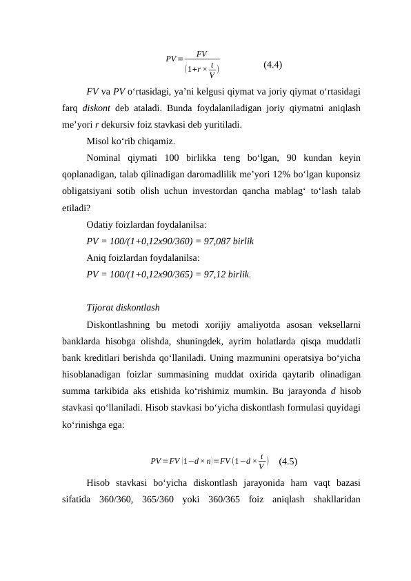 PV =
FV
(1+r × t
V )                  (4.4)
FV va PV o‘rtasidagi, ya’ni kelgusi qiymat va joriy qiymat o‘rtasidagi
farq  diskont deb ataladi. Bunda foydalaniladigan joriy qiymatni aniqlash
me’yori r dekursiv foiz stavkasi deb yuritiladi.
Misol ko‘rib chiqamiz. 
Nominal  qiymati  100  birlikka  teng  bo‘lgan,  90  kundan  keyin
qoplanadigan, talab qilinadigan daromadlilik me’yori 12% bo‘lgan kuponsiz
obligatsiyani sotib olish uchun investordan qancha mablag‘ to‘lash talab
etiladi?
Odatiy foizlardan foydalanilsa:
PV = 100/(1+0,12x90/360) = 97,087 birlik
Aniq foizlardan foydalanilsa:
PV = 100/(1+0,12x90/365) = 97,12 birlik.
Tijorat diskontlash
Diskontlashning  bu  metodi  xorijiy  amaliyotda  asosan  veksellarni
banklarda hisobga  olishda,  shuningdek,  ayrim  holatlarda qisqa  muddatli
bank kreditlari berishda qo‘llaniladi. Uning mazmunini operatsiya bo‘yicha
hisoblanadigan  foizlar  summasining  muddat  oxirida  qaytarib  olinadigan
summa tarkibida aks etishida ko‘rishimiz mumkin. Bu jarayonda  d  hisob
stavkasi qo‘llaniladi. Hisob stavkasi bo‘yicha diskontlash formulasi quyidagi
ko‘rinishga ega:
PV =FV (1−d×n)=FV (1−d × t
V )    (4.5)
Hisob  stavkasi  bo‘yicha  diskontlash  jarayonida  ham  vaqt  bazasi
sifatida  360/360,  365/360  yoki  360/365  foiz  aniqlash  shakllaridan
