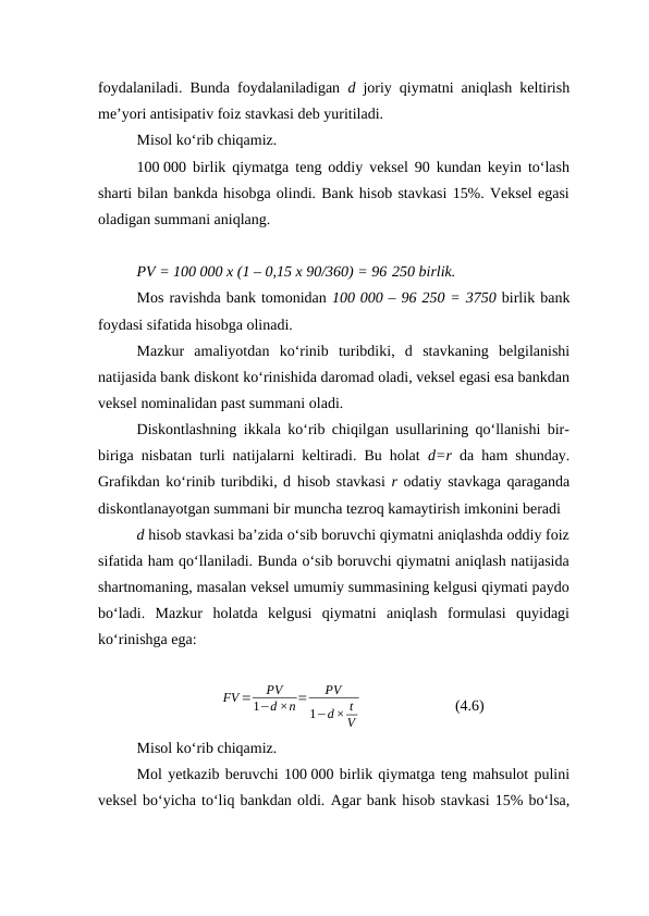 foydalaniladi. Bunda foydalaniladigan  d  joriy qiymatni aniqlash keltirish
me’yori antisipativ foiz stavkasi deb yuritiladi. 
Misol ko‘rib chiqamiz.
100 000 birlik qiymatga teng oddiy veksel 90 kundan keyin to‘lash
sharti bilan bankda hisobga olindi. Bank hisob stavkasi 15%. Veksel egasi
oladigan summani aniqlang.
PV = 100 000 x (1 – 0,15 x 90/360) = 96 250 birlik.
Mos ravishda bank tomonidan 100 000 – 96 250 = 3750 birlik bank
foydasi sifatida hisobga olinadi.
Mazkur  amaliyotdan  ko‘rinib  turibdiki,  d stavkaning  belgilanishi
natijasida bank diskont ko‘rinishida daromad oladi, veksel egasi esa bankdan
veksel nominalidan past summani oladi.
Diskontlashning ikkala ko‘rib chiqilgan usullarining qo‘llanishi bir-
biriga nisbatan turli natijalarni keltiradi. Bu holat  d=r  da ham shunday.
Grafikdan ko‘rinib turibdiki, d hisob stavkasi  r odatiy stavkaga qaraganda
diskontlanayotgan summani bir muncha tezroq kamaytirish imkonini beradi 
d hisob stavkasi ba’zida o‘sib boruvchi qiymatni aniqlashda oddiy foiz
sifatida ham qo‘llaniladi. Bunda o‘sib boruvchi qiymatni aniqlash natijasida
shartnomaning, masalan veksel umumiy summasining kelgusi qiymati paydo
bo‘ladi.  Mazkur  holatda  kelgusi  qiymatni  aniqlash  formulasi  quyidagi
ko‘rinishga ega:
FV =
PV
1−d ×n=
PV
1−d× t
V
                         (4.6)
Misol ko‘rib chiqamiz. 
Mol yetkazib beruvchi 100 000 birlik qiymatga teng mahsulot pulini
veksel bo‘yicha to‘liq bankdan oldi. Agar bank hisob stavkasi 15% bo‘lsa,
