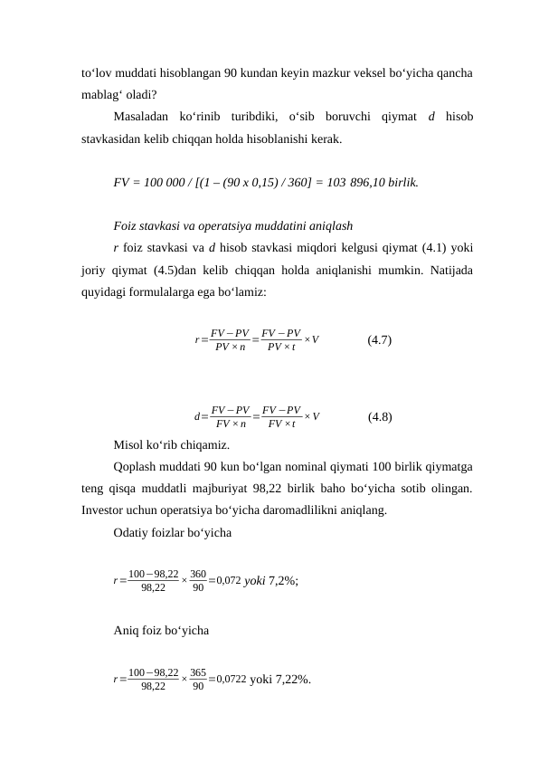 to‘lov muddati hisoblangan 90 kundan keyin mazkur veksel bo‘yicha qancha
mablag‘ oladi?
Masaladan  ko‘rinib  turibdiki,  o‘sib  boruvchi  qiymat  d  hisob
stavkasidan kelib chiqqan holda hisoblanishi kerak. 
FV = 100 000 / [(1 – (90 x 0,15) / 360] = 103 896,10 birlik.
Foiz stavkasi va operatsiya muddatini aniqlash
r foiz stavkasi va d hisob stavkasi miqdori kelgusi qiymat (4.1) yoki
joriy qiymat (4.5)dan kelib chiqqan holda aniqlanishi mumkin. Natijada
quyidagi formulalarga ega bo‘lamiz:
r=FV −PV
PV ×n =FV −PV
PV ×t ×V               (4.7)
d= FV −PV
FV ×n =FV −PV
FV ×t ×V               (4.8)
Misol ko‘rib chiqamiz.
Qoplash muddati 90 kun bo‘lgan nominal qiymati 100 birlik qiymatga
teng qisqa muddatli majburiyat 98,22 birlik baho bo‘yicha sotib olingan.
Investor uchun operatsiya bo‘yicha daromadlilikni aniqlang.
Odatiy foizlar bo‘yicha
r=100−98,22
98,22
× 360
90 =0,072 yoki 7,2%;
Aniq foiz bo‘yicha
r=100−98,22
98,22
× 365
90 =0,0722 yoki 7,22%.
