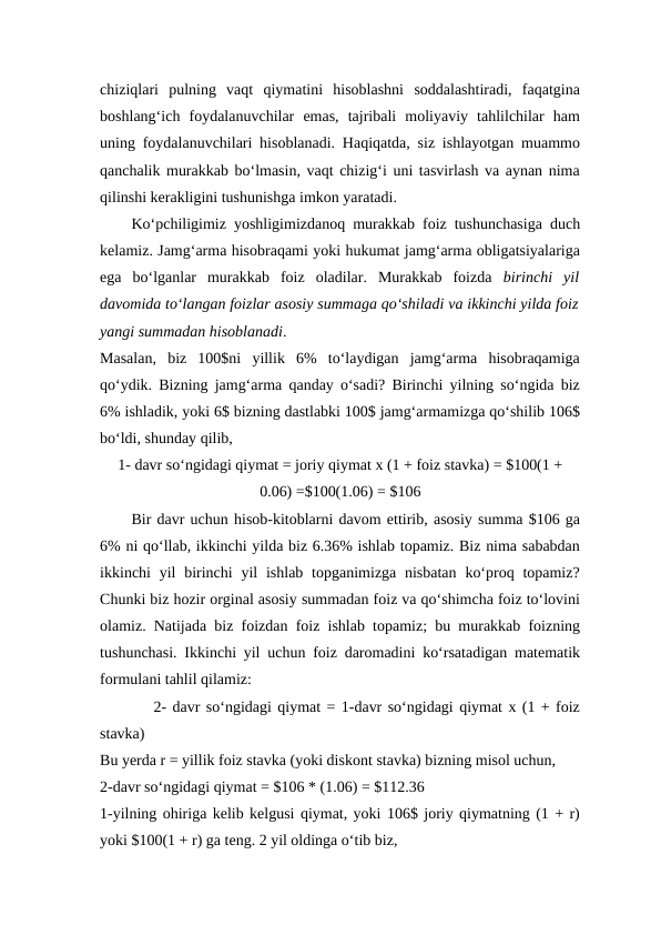 chiziqlari  pulning  vaqt  qiymatini  hisoblashni  soddalashtiradi,  faqatgina
boshlang‘ich  foydalanuvchilar  emas,  tajribali  moliyaviy  tahlilchilar  ham
uning foydalanuvchilari hisoblanadi. Haqiqatda, siz ishlayotgan muammo
qanchalik murakkab bo‘lmasin, vaqt chizig‘i uni tasvirlash va aynan nima
qilinshi kerakligini tushunishga imkon yaratadi. 
Ko‘pchiligimiz yoshligimizdanoq murakkab foiz tushunchasiga duch
kelamiz. Jamg‘arma hisobraqami yoki hukumat jamg‘arma obligatsiyalariga
ega  bo‘lganlar  murakkab  foiz  oladilar.  Murakkab  foizda  birinchi  yil
davomida to‘langan foizlar asosiy summaga qo‘shiladi va ikkinchi yilda foiz
yangi summadan hisoblanadi. 
Masalan,  biz  100$ni  yillik  6%  to‘laydigan  jamg‘arma  hisobraqamiga
qo‘ydik. Bizning jamg‘arma qanday o‘sadi? Birinchi yilning so‘ngida biz
6% ishladik, yoki 6$ bizning dastlabki 100$ jamg‘armamizga qo‘shilib 106$
bo‘ldi, shunday qilib, 
1- davr so‘ngidagi qiymat = joriy qiymat x (1 + foiz stavka) = $100(1 +
0.06) =$100(1.06) = $106
Bir davr uchun hisob-kitoblarni davom ettirib, asosiy summa $106 ga
6% ni qo‘llab, ikkinchi yilda biz 6.36% ishlab topamiz. Biz nima sababdan
ikkinchi  yil  birinchi  yil  ishlab topganimizga nisbatan  ko‘proq topamiz?
Chunki biz hozir orginal asosiy summadan foiz va qo‘shimcha foiz to‘lovini
olamiz. Natijada biz foizdan foiz ishlab topamiz; bu murakkab foizning
tushunchasi. Ikkinchi yil uchun foiz daromadini ko‘rsatadigan matematik
formulani tahlil qilamiz:
         2- davr so‘ngidagi qiymat = 1-davr so‘ngidagi qiymat x (1 + foiz
stavka) 
Bu yerda r = yillik foiz stavka (yoki diskont stavka) bizning misol uchun, 
2-davr so‘ngidagi qiymat = $106 * (1.06) = $112.36
1-yilning ohiriga kelib kelgusi qiymat, yoki 106$ joriy qiymatning (1 + r)
yoki $100(1 + r) ga teng. 2 yil oldinga o‘tib biz, 
