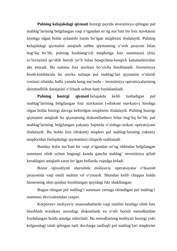 Pulning kelajakdagi qiymati hozirgi paytda investitsiya qilingan pul
mablag‘larining belgilangan vaqt o‘tgandan so‘ng ma’lum bir foiz stavkasini
hisobga olgan holda aylanishi lozim bo‘lgan miqdorini ifodalaydi. Pulning
kelajakdagi  qiymatini  aniqlash  ushbu  qiymatning  o‘sish  jarayoni  bilan
bog‘liq  bo‘lib,  pulning  boshlang‘ich  miqdoriga  foiz  summasini  (foiz
to‘lovlarini) qo‘shib borish yo‘li bilan bosqichma-bosqich kattalashtirishni
aks  ettiradi.  Bu  summa  foiz  stavkasi  bo‘yicha  hisoblanadi.  Investitsiya
hisob-kitoblarida  bu  stavka  nafaqat  pul  mablag‘lari  qiymatini  o‘stirish
vositasi sifatida, balki yanada keng ma’noda – investitsiya operatsiyalarining
daromadlilik darajasini o‘lchash uchun ham foydalaniladi.
Pulning  hozirgi  qiymati kelajakda  kelib  tushadigan  pul
mablag‘larining  belgilangan  foiz  stavkasini  («diskont  stavkasi»)  hisobga
olgan holda hozirgi davrga keltirilgan miqdorini ifodalaydi. Pulning hozirgi
qiymatini aniqlash bu qiymatning diskontllashuvi bilan bog‘liq bo‘lib, pul
mablag‘larining belgilangan yakuniy hajmida o‘sishiga teskari operatsiyani
ifodalaydi. Bu holda foiz (diskont) miqdori pul mablag‘larining yakuniy
miqdoridan (kelajakdagi qiymatdan) chiqarib tashlanadi.
Bunday holat ma’lum bir vaqt o‘tgandan so‘ng oldindan belgilangan
summani olish uchun bugungi kunda qancha mablag‘ investitsiya qilish
kerakligini aniqlash zarur bo‘lgan hollarda vujudga keladi.
Bozor  iqtisodiyoti  sharoitida  moliyaviy  operatsiyalar  o‘tkazish
jarayonida vaqt omili muhim rol o‘ynaydi. Shundan kelib chiqqan holda
biznesning oltin qoidasi hisoblangan quyidagi fikr shakllangan:
Bugun olingan pul mablag‘i summasi yertaga olinadigan pul mablag‘i
summasi ekvivalentidan yuqori.
Korporativ moliyaviy munosabatlarda vaqt omilini hisobga olish foiz
hisoblash  texnikasi  asosidagi  diskontlash  va  o‘sib  borish  metodlaridan
foydalangan holda amalga oshiriladi. Bu metodlarning mohiyati hozirgi yoki
kelgusidagi talab qilingan turli davrlarga taalluqli pul mablag‘lari miqdorini

