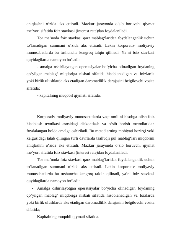 aniqlashni  o‘zida  aks  ettiradi.  Mazkur  jarayonda  o‘sib  boruvchi  qiymat
me’yori sifatida foiz stavkasi (interest rate)dan foydalaniladi.
Tor ma’noda foiz stavkasi qarz mablag‘laridan foydalanganlik uchun
to‘lanadigan  summani  o‘zida  aks  ettiradi.  Lekin  korporativ  moliyaviy
munosabatlarda bu tushuncha kengroq talqin qilinadi. Ya’ni foiz stavkasi
quyidagilarda namoyon bo‘ladi:
- amalga oshirilayotgan operatsiyalar bo‘yicha olinadigan foydaning
qo‘yilgan mablag‘ miqdoriga nisbati sifatida hisoblanadigan va foizlarda
yoki birlik ulushlarda aks etadigan daromadlilik darajasini belgilovchi vosita
sifatida;
- kapitalning muqobil qiymati sifatida.
Korporativ moliyaviy munosabatlarda vaqt omilini hisobga olish foiz
hisoblash  texnikasi  asosidagi  diskontlash  va  o‘sib  borish  metodlaridan
foydalangan holda amalga oshiriladi. Bu metodlarning mohiyati hozirgi yoki
kelgusidagi talab qilingan turli davrlarda taalluqli pul mablag‘lari miqdorini
aniqlashni  o‘zida  aks  ettiradi.  Mazkur  jarayonda  o‘sib  boruvchi  qiymat
me’yori sifatida foiz stavkasi (interest rate)dan foydalaniladi.
Tor ma’noda foiz stavkasi qarz mablag‘laridan foydalanganlik uchun
to‘lanadigan  summani  o‘zida  aks  ettiradi.  Lekin  korporativ  moliyaviy
munosabatlarda bu tushuncha kengroq talqin qilinadi, ya’ni foiz stavkasi
quyidagilarda namoyon bo‘ladi:
-
Amalga oshirilayotgan operatsiyalar bo‘yicha olinadigan foydaning
qo‘yilgan mablag‘ miqdoriga nisbati sifatida hisoblanadigan va foizlarda
yoki birlik ulushlarda aks etadigan daromadlilik darajasini belgilovchi vosita
sifatida;
-
Kapitalning muqobil qiymati sifatida.
