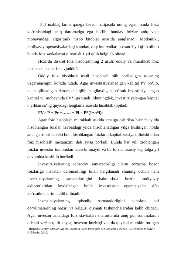  Pul mablag‘larini qarzga berish natijasida uning egasi ssuda foizi
ko‘rinishidagi  aniq  daromadga  ega  bo‘lib,  bunday  foizlar  aniq  vaqt
mobaynidagi  algoritmik  hisob  kitoblar  asosida  aniqlanadi.  Modomiki,
moliyaviy operatsiyalardagi standart vaqt intervallari asosan 1 yil qilib olinib
bunda foiz savkalarini o‘rnatish 1 yil qilib belgilab olinadi. 
Hozirda diskret foiz hisoblashning 2 usuli: oddiy va murakkab foiz
hisoblash usullari mavjuddir1.
Oddiy  foiz  hisoblash  usuli  hisoblash  olib  boriladigan  asosning
uzgarmasligini ko‘zda tutadi. Agar investitsiyalanadigan kapital PV bo‘lib,
talab qilinadigan daromad i qilib belgilaydigan bo‘lsak investitsiyalangan
kapital yil mobaynida PV*i ga usadi. Shuningdek, investitsiyalangan kapital
n yildan so‘ng quyidagi tenglama asosida hisoblab topiladi:
FV= P + Pr +…… + Pi = P*(1+n*i);
Agar foiz hisoblash murakkab usulda amalga oshirilsa birinchi yilda
hisoblangan foizlar navbatdagi yilda hisoblanadigan yilga kushilgan holda
amalga oshiriladi ѐki buni hisoblangan foizlarni kapitalizatsiya qilinishi bilan
foiz hisoblash mexanizmi  deb aytsa bo‘ladi. Bunda har yili  xioblangan
foizlar investor tomonidan talab kilimaydi va bu foizlar asosiy kapitalga yil
davomida kushilib boriladi. 
Investitsiyalarning  iqtisodiy  samaradorligi  ularni  o‘rtacha  bozor
foizlariga  nisbatan  daromadliligi  bilan  belgilanadi  shuning  uchun  ham
investitsiyalarning  samaradorligini  baholashda  bozor  moliyaviy
axborotlaridan  foydalangan  holda  investitsion  operatsiyalar  sifat
ko‘rsatkichlarini tahlil qilinadi. 
Investitsiyalarning  iqtisodiy  samaradorligini  baholash  pul
qo‘yilmalarining hoziri va kelgusi qiymati tushunchalaridan kelib chiqadi.
Agar investor amaldagi foiz stavkalari sharoitlarida aniq pul summalarini
olishni vazifa qilib kuysa, investor hozirigi vaqtda quyishi mumkin bo‘lgan
1 Richard Brealey, Stewart Myers, Franklin Allen Principles of Corporate Finance, 10th editions McGraw-
Hill/Irwin, 2010.  
