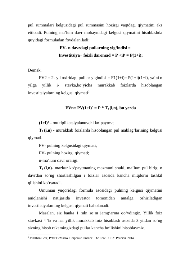 pul summalari kelgusidagi pul summasini hozirgi vaqtdagi qiymatini aks
ettioadi. Pulning ma’lum davr mobaynidagi kelgusi qiymatini hisoblashda
quyidagi formuladan foydalaniladi:
FV- n davrdagi pullarning yig‘indisi =
Investitsiya+ foizli daromad = P +iP = P(1+i);
Demak, 
FV2 = 2- yil oxiridagi pulllar yigindisi = F1(1+i)= P(1+i)(1+i), ya’ni n
yilga  yillik  i-  stavka,bo‘yicha  murakkab  foizlarda  hisoblangan
investitsiyalarning kelgusi qiymati2.
FVn= PV(1+i)n = P * T1 (i,n), bu yerda
(1+i)n - multiplikatsiyalanuvchi ko‘paytma; 
T1 (i,n) - murakkab foizlarda hisoblangan pul mablag‘larining kelgusi
qiymati. 
FV- pulning kelgusidagi qiymati; 
PV- pulning hozirgi qiymati; 
n-ma’lum davr oraligi. 
T1  (i,n)- mazkur ko‘paytmaning mazmuni shuki, ma’lum pul birigi n
davrdan  so‘ng  shartlashilgan  i  foizlar  asosida  kancha  miqdorni  tashkil
qilishini ko‘rsatadi. 
Umuman  yuqoridagi  formula  asosidagi  pulning  kelgusi  qiymatini
aniqlanishi  natijasida  investor  tomonidan  amalga  oshiriladigan
investitsiyalarning kelgusi qiymati baholanadi. 
Masalan, siz banka 1 mln so‘m jamg‘arma qo‘ydingiz. Yillik foiz
stavkasi 4 % va har yillik murakkab foiz hisoblash asosida 3 yildan so‘ng
sizning hisob rakamingizdagi pullar kancha bo‘lishini hisoblaymiz.
2 Jonathan Berk, Peter DeMarzo. Corporate Finance: The Core.- USA: Pearson, 2014.  
