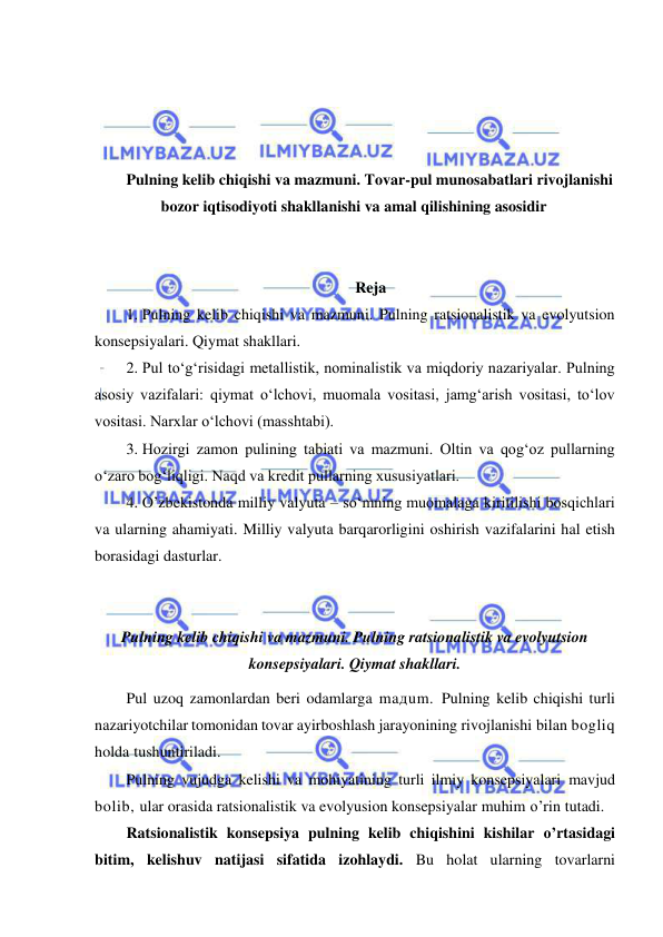  
 
 
 
 
 
Pulning kelib chiqishi va mazmuni. Tovar-pul munosabatlari rivojlanishi 
bozor iqtisodiyoti shakllanishi va amal qilishining asosidir 
 
 
Reja 
1. Pulning kelib chiqishi va mazmuni. Pulning ratsionalistik va evolyutsion 
konsepsiyalari. Qiymat shakllari.  
2. Pul toʻgʻrisidagi metallistik, nominalistik va miqdoriy nazariyalar. Pulning 
asosiy vazifalari: qiymat oʻlchovi, muomala vositasi, jamgʻarish vositasi, toʻlov 
vositasi. Narxlar oʻlchovi (masshtabi).  
3. Hozirgi zamon pulining tabiati va mazmuni. Oltin va qogʻoz pullarning 
oʻzaro bogʻliqligi. Naqd va kredit pullarning xususiyatlari.  
4. O’zbekistonda milliy valyuta – soʻmning muomalaga kiritilishi bosqichlari 
va ularning ahamiyati. Milliy valyuta barqarorligini oshirish vazifalarini hal etish 
borasidagi dasturlar. 
 
 
Pulning kelib chiqishi va mazmuni. Pulning ratsionalistik va evolyutsion 
konsepsiyalari. Qiymat shakllari. 
Pul uzoq zamonlardan beri odamlarga maдum. Pulning kelib chiqishi turli 
nazariyotchilar tomonidan tovar ayirboshlash jarayonining rivojlanishi bilan bogliq 
holda tushuntiriladi. 
Pulning vujudga kelishi va mohiyatining turli ilmiy konsepsiyalari mavjud 
bolib, ular orasida ratsionalistik va evolyusion konsepsiyalar muhim o’rin tutadi. 
Ratsionalistik konsepsiya pulning kelib chiqishini kishilar o’rtasidagi 
bitim, kelishuv natijasi sifatida izohlaydi. Bu holat ularning tovarlarni 
