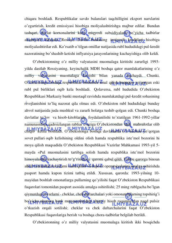  
 
chiqara boshladi. Respublikalar savdo balanslari taqchilligini eksport narxlarini 
o’zgartirish, kredit emissiyasi hisobiga moliyalashtirishga majbur edilar. Bundan 
tashqari, davlat korxonalarini keng miqyosli subsidiyalash bo’yicha tadbirlar 
ahamiyatli darajada Rossiya Davlat bankining imtiyozli kreditlari hisobiga 
moliyalashtirilar edi. Ko’rsatib o’tilgan omillar natijasida rubl hududidagi pul-kredit 
nazoratining bo’shashib ketishi inflyatsiya jarayonlarining kuchayishiga olib keldi. 
O’zbekistonning o’z milliy valyutasini muomalaga kiritishi zarurligi 1993-
yilda dastlab Rossiyaning, keyinchalik MDH boshqa qator mamlakatlarining o’z 
milliy valyutasini muomalaga kiritishi bilan yanada kuchaydi. Chunki, 
O’zbekistonga boshqa respubliklar hududida amal qilish huquqini yo’qotgan eski 
rubl pul birliklari oqib kela boshladi. Qolaversa, rubl hududida O’zbekiston 
Respublikasi Markaziy banki mustaqil ravishda mamlakatdagi pul-kredit sohasining 
rivojlanishini to’liq nazorat qila olmas edi. O’zbekiston rubl hududidagi bunday 
ahvol natijasida juda mushkul va zararli holatga tushib qolgan edi. Chunki boshqa 
davlatlar to’lov va hisob-kitoblarida foydalanilishi to’xtatilgan 1961-1992-yillar 
namunasidagi qadrsizlangan rabliar evaziga O’zbekistondan turli mahsulotlar olib 
chiqib ketila boshladi. O’zbekistonga boshqa davlatlarda o’z kuchini yo’qotgan 
sovet pullari oqib kelishining oldini olish hamda respublika iste’mol bozorini hi 
moya qilish maqsadida O’zbekiston Respublikasi Vazirlar Mahkamasi 1993-yil 5-
mayda «Pul muomalasini tartibga solish hamda respublika iste’mol bozorini 
himoyalashni kuchaytirish to’g’risida»gi qaromi qabul qildi. Ushbu qarorga binoan 
aholi tomonidan tovarlarni xarid qilish va depozit operatsiyalarini amalga oshirishda 
pasport hamda kupon tizimi tatbiq etildi. Xususan, qarorda: 1993-yilning 10-
mayidan boshlab omonatlarga pullarning qo’yilishi faqat O’zbekiston Respublikasi 
fuqarolari tomonidan pasport asosida amalga oshirilishi; 25 ming rublgacha bo’lgan 
qiymatdagi tovarlarni - cheklar, chek daftarchalari yoki omonatchilarning topshirig’i 
bo’yicha ularning bank muassasalaridagi shaxsiy hisob raqamlaridan naqd pulsiz 
o’tkazish orqali sotilishi; cheklar va chek daftarchalarini faqat O’zbekiston 
Respublikasi fuqarolariga berish va boshqa chora-tadbirlar belgilab berildi. 
O’zbekistonning o’z milliy valyutasini muomalaga kiritish ikki bosqichda 
