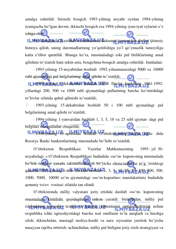  
 
amalga oshirildi: birinchi bosqich 1993-yilning noyabr oyidan 1994-yilning 
iyunigacha bo’lgan davrni, ikkinchi bosqich esa 1994-yilning iyun-iyul oylarini o’z 
ichiga oldi. 
Pul islohotini o’tkazishda mamlakatimiz hukumati tomonidan aholini ijtimoiy 
himoya qilish, uning daromadlarining yo’qotilishiga yo’l qo’ymaslik tamoyiliga 
katta e’tibor qaratildi. Shunga ko’ra, muomaladagi eski pul birliklarining amal 
qilishini to’xtatish ham sekin-asta, bosqichma-bosqich amalga oshirildi. Jumladan: 
- 1993-yilning 15-noyabridan boshlab 1992-yilnamunasidagi 5000 va 10000 
rubl qiymatdagi pul belgilarining amal qilishi to’xtatildi; 
- 1993-yilning 1-dekabridan boshlab SSSR Davlat bankining 1961-1992-
yillardagi 200, 500 va 1000 rubl qiymatidagi pullarining barcha ko’rinishdagi 
to’lovlar sifatida qabul qilinishi to’xtatildi; 
- 1993-yilning 15-dekabridan boshlab 50 i 100 rubl qiymatdagi pul 
belgilarining amal qilishi to’xtatildi; 
- 1994-yilning 1-yanvaridan boshlab 1, 3, 5, 10 va 25 rubl qiymat­ dagi pul 
belgilari muomaladan chiqarildi; 
- 1994-yilning 15-aprelidan boshlab O’zbekistonning barcha hudu- dida 
Rossiya Banki banknotlarining muomalada bo’lishi to’xtatildi. 
O’zbekiston    Respublikasi     Vazirlar    Mahkamasining     1993- yil 30-
noyabrdagi « O’zbekiston Respublikasi hududida «so’m- kupon»ning muomalada 
bo’lish tartibini yanada takomillashtirish bo’yicha chora-tadbirlar to’g ‘risida»gi 
qarorida 1993-yilning 6-dek- abridan boshlab 1, 3, 5, 10, 25, 50, 100, 200, 500, 
1000, 5000, 10000 so’m qiymatidagi «so’m-kuponlar» mamlakatimiz hududida 
qonuniy toiov vositasi sifatida tan olindi. 
O’zbekistonda milliy valyutani joriy etishda dastlab «so’m- kupon»ning 
muomalaga kiritilishi quyidagilarga imkon yaratdi: birinchidan, milliy pul 
islohotining iqtisodiy, texnik va ijtimoiy tomonlarini optimallashtirish uchun 
respublika ichki iqtisodiyotidagi barcha real omillarni to’la aniqlash va hisobga 
olish; ikkinchidan, mustaqil moliya-kredit va narx siyosatini yuritish bo’yicha 
muayyan tajriba orttirish; uchinchidan, milliy pul birligini joriy etish strategiyasi va 
