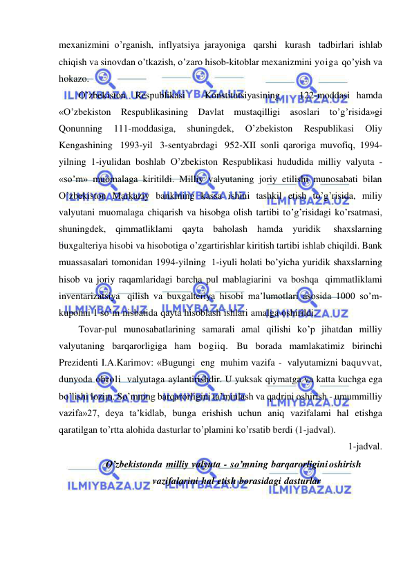  
 
mexanizmini o’rganish, inflyatsiya jarayoniga qarshi kurash tadbirlari ishlab 
chiqish va sinovdan o’tkazish, o’zaro hisob-kitoblar mexanizmini yoiga qo’yish va 
hokazo. 
O’zbekiston Respublikasi   Konstitutsiyasining   122-moddasi hamda 
«O’zbekiston Respublikasining Davlat mustaqilligi asoslari to’g’risida»gi 
Qonunning 
111-moddasiga, 
shuningdek, 
O’zbekiston 
Respublikasi 
Oliy 
Kengashining 1993-yil 3-sentyabrdagi 952-XII sonli qaroriga muvofiq, 1994-
yilning 1-iyulidan boshlab O’zbekiston Respublikasi hududida milliy valyuta - 
«so’m» muomalaga kiritildi. Milliy valyutaning joriy etilishi munosabati bilan 
O’zbekiston Markaziy bankining kassa ishini tashkil etish to’g’risida, miliy 
valyutani muomalaga chiqarish va hisobga olish tartibi to’g’risidagi ko’rsatmasi, 
shuningdek, qimmatliklami qayta baholash hamda yuridik 
shaxslarning 
buxgalteriya hisobi va hisobotiga o’zgartirishlar kiritish tartibi ishlab chiqildi. Bank 
muassasalari tomonidan 1994-yilning 1-iyuli holati bo’yicha yuridik shaxslarning 
hisob va joriy raqamlaridagi barcha pul mablagiarini va boshqa qimmatliklami 
inventarizatsiya qilish va buxgalteriya hisobi ma’lumotlari asosida 1000 so’m-
kuponni 1 so’m nisbatida qayta hisoblash ishlari amalga oshirildi. 
Tovar-pul munosabatlarining samarali amal qilishi ko’p jihatdan milliy 
valyutaning barqarorligiga ham bogiiq. Bu borada mamlakatimiz birinchi 
Prezidenti I.A.Karimov: «Bugungi eng muhim vazifa - valyutamizni baquvvat, 
dunyoda obroli valyutaga aylantirishdir. U yuksak qiymatga va katta kuchga ega 
bo’lishi lozim. So’mning barqarorligini ta’minlash va qadrini oshirish - umummilliy 
vazifa»27, deya ta’kidlab, bunga erishish uchun aniq vazifalami hal etishga 
qaratilgan to’rtta alohida dasturlar to’plamini ko’rsatib berdi (1-jadval). 
1-jadval. 
O’zbekistonda milliy valyuta - so’mning barqarorligini  oshirish 
vazifalarini hal etish borasidagi dasturlar 
