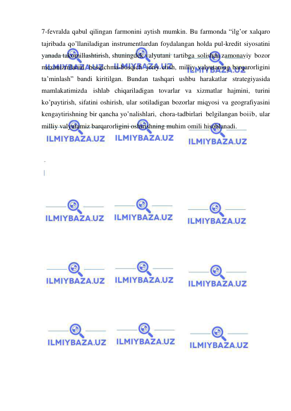  
 
7-fevralda qabul qilingan farmonini aytish mumkin. Bu farmonda “ilg’or xalqaro 
tajribada qo’llaniladigan instrumentlardan foydalangan holda pul-kredit siyosatini 
yanada takomillashtirish, shuningdek valyutani tartibga solishda zamonaviy bozor 
mexanizmlarini bosqichma-bosqich joriy etish, milliy valyutaning barqarorligini 
ta’minlash” bandi kiritilgan. Bundan tashqari ushbu harakatlar strategiyasida 
mamlakatimizda ishlab chiqariladigan tovarlar va xizmatlar hajmini, turini 
ko’paytirish, sifatini oshirish, ular sotiladigan bozorlar miqyosi va geografiyasini 
kengaytirishning bir qancha yo’nalishlari, chora-tadbirlari belgilangan boiib, ular 
milliy valyutamiz barqarorligini oshirishning muhim omili hisoblanadi. 
 
 
 
 
 
 
 
 
 
 
