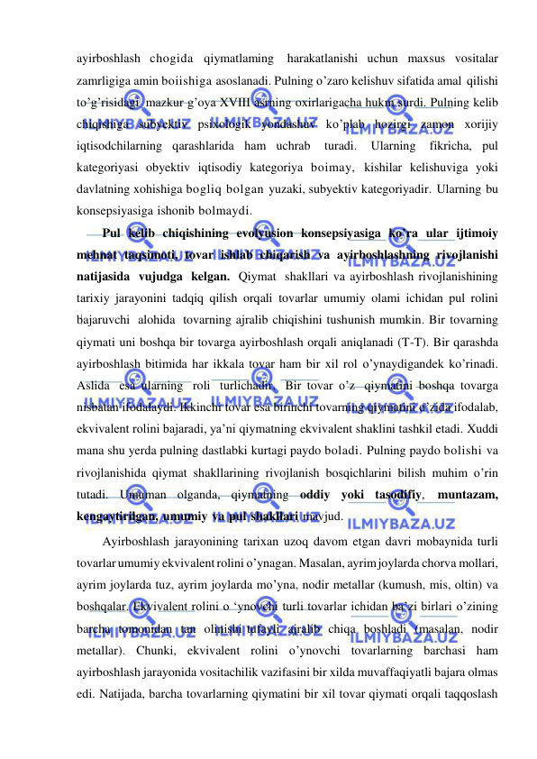  
 
ayirboshlash chogida qiymatlaming harakatlanishi uchun maxsus vositalar 
zamrligiga amin boiishiga asoslanadi. Pulning o’zaro kelishuv sifatida amal qilishi 
to’g’risidagi mazkur g’oya XVIII asrning oxirlarigacha hukm surdi. Pulning kelib 
chiqishiga subyektiv psixologik yondashuv ko’plab hozirgi zamon xorijiy 
iqtisodchilarning qarashlarida ham uchrab 
turadi. 
Ularning 
fikricha, pul 
kategoriyasi obyektiv iqtisodiy kategoriya boimay, kishilar kelishuviga yoki 
davlatning xohishiga bogliq bolgan yuzaki, subyektiv kategoriyadir. Ularning bu 
konsepsiyasiga ishonib bolmaydi. 
Pul kelib chiqishining evolyusion konsepsiyasiga ko’ra ular ijtimoiy 
mehnat taqsimoti, tovar ishlab chiqarish va ayirboshlashning rivojlanishi 
natijasida vujudga kelgan. Qiymat shakllari va ayirboshlash rivojlanishining 
tarixiy jarayonini tadqiq qilish orqali tovarlar umumiy olami ichidan pul rolini 
bajaruvchi alohida tovarning ajralib chiqishini tushunish mumkin. Bir tovarning 
qiymati uni boshqa bir tovarga ayirboshlash orqali aniqlanadi (T-T). Bir qarashda 
ayirboshlash bitimida har ikkala tovar ham bir xil rol o’ynaydigandek ko’rinadi. 
Aslida esa ularning roli turlichadir. Bir tovar o’z qiymatini boshqa tovarga 
nisbatan ifodalaydi. Ikkinchi tovar esa birinchi tovarning qiymatini o’zida ifodalab, 
ekvivalent rolini bajaradi, ya’ni qiymatning ekvivalent shaklini tashkil etadi. Xuddi 
mana shu yerda pulning dastlabki kurtagi paydo boladi. Pulning paydo bolishi va 
rivojlanishida qiymat shakllarining rivojlanish bosqichlarini bilish muhim o’rin 
tutadi. Umuman olganda, qiymatning oddiy yoki tasodifiy, muntazam, 
kengaytirilgan, umumiy va pul shakllari mavjud. 
Ayirboshlash jarayonining tarixan uzoq davom etgan davri mobaynida turli 
tovarlar umumiy ekvivalent rolini o’ynagan. Masalan, ayrim joylarda chorva mollari, 
ayrim joylarda tuz, ayrim joylarda mo’yna, nodir metallar (kumush, mis, oltin) va 
boshqalar. Ekvivalent rolini o ‘ynovchi turli tovarlar ichidan ba’zi birlari o’zining 
barcha tomonidan tan olinishi tufayli ajralib chiqa boshladi (masalan, nodir 
metallar). Chunki, ekvivalent rolini o’ynovchi tovarlarning barchasi ham 
ayirboshlash jarayonida vositachilik vazifasini bir xilda muvaffaqiyatli bajara olmas 
edi. Natijada, barcha tovarlarning qiymatini bir xil tovar qiymati orqali taqqoslash 
